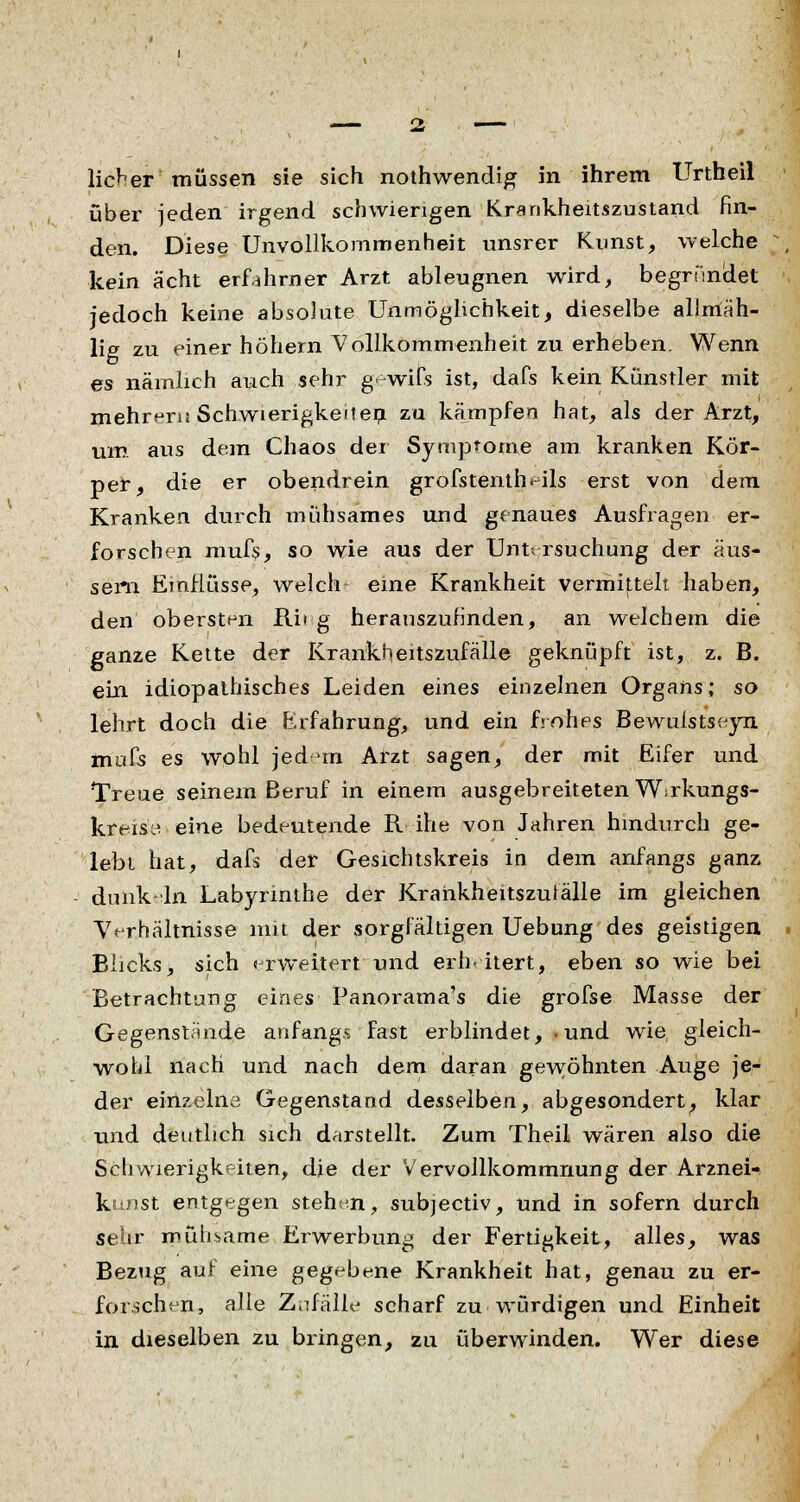 lieber müssen sie sich nothwendig in ihrem Unheil über jeden irgend schwierigen Krankheitszustand fin- den. Diese Unvollkommenheit unsrer Kunst, welche kein acht erfahrner Arzt ableugnen wird, begründet jedoch keine absolute Unmöglichkeit, dieselbe allmäh- lig zu einer höhern Vollkommenheit zu erheben. Wenn es nämlich auch sehr g-wifs ist, dafs kein Künstler mit mehreru Schwierigkeiten zu kämpfen hat, als der Arzt, Um aus dem Chaos der Symptome am kranken Kör- per, die er obendrein grofstenth^ils erst von dem Kranken durch mühsames und genaues Ausfragen er- forschen mufs, so wie aus der Untersuchung der äus- sern Einflüsse, welch eine Krankheit vermittelt haben, den obersten Rit g herauszufinden, an welchem die ganze Kette der Krankheitszufälle geknüpft ist, z. B. ein idiopathisches Leiden eines einzelnen Organs; so lehrt doch die Erfahrung, und ein frohes Bewulstseyn mufs es wohl jed rn Arzt sagen, der mit Eifer und Treue seinem Beruf in einem ausgebreiteten Wirkungs- kreise eine bedeutende R ihe von Jahren hindurch ge- lebt hat, dafs der Gesichtskreis in dem anfangs ganz dunk 'In Labyrinthe der Krankheitszufälle im gleichen Verhältnisse mit der sorgfältigen Uebung des geistigen Blicks > sich erweitert und erhitert, eben so wie bei Betrachtung eines Panorama's die grofse Masse der Gegenstände anfangs fast erblindet, • und wie gleich- wohl nach und nach dem daran gewöhnten Auge je- der einzelne Gegenstand desselben, abgesondert, klar und deutlich sich darstellt. Zum Theil wären also die Schwierigkeiten, die der Vervollkommnung der Arznei- kunst entgegen stehen, subjeetiv, und in sofern durch sehr mühsame Erwerbung der Fertigkeit, alles, was Bezug auf eine gegebene Krankheit hat, genau zu er- forschen, alle Zufälle scharf zu würdigen und Einheit in dieselben zu bringen, zu überwinden. Wer diese