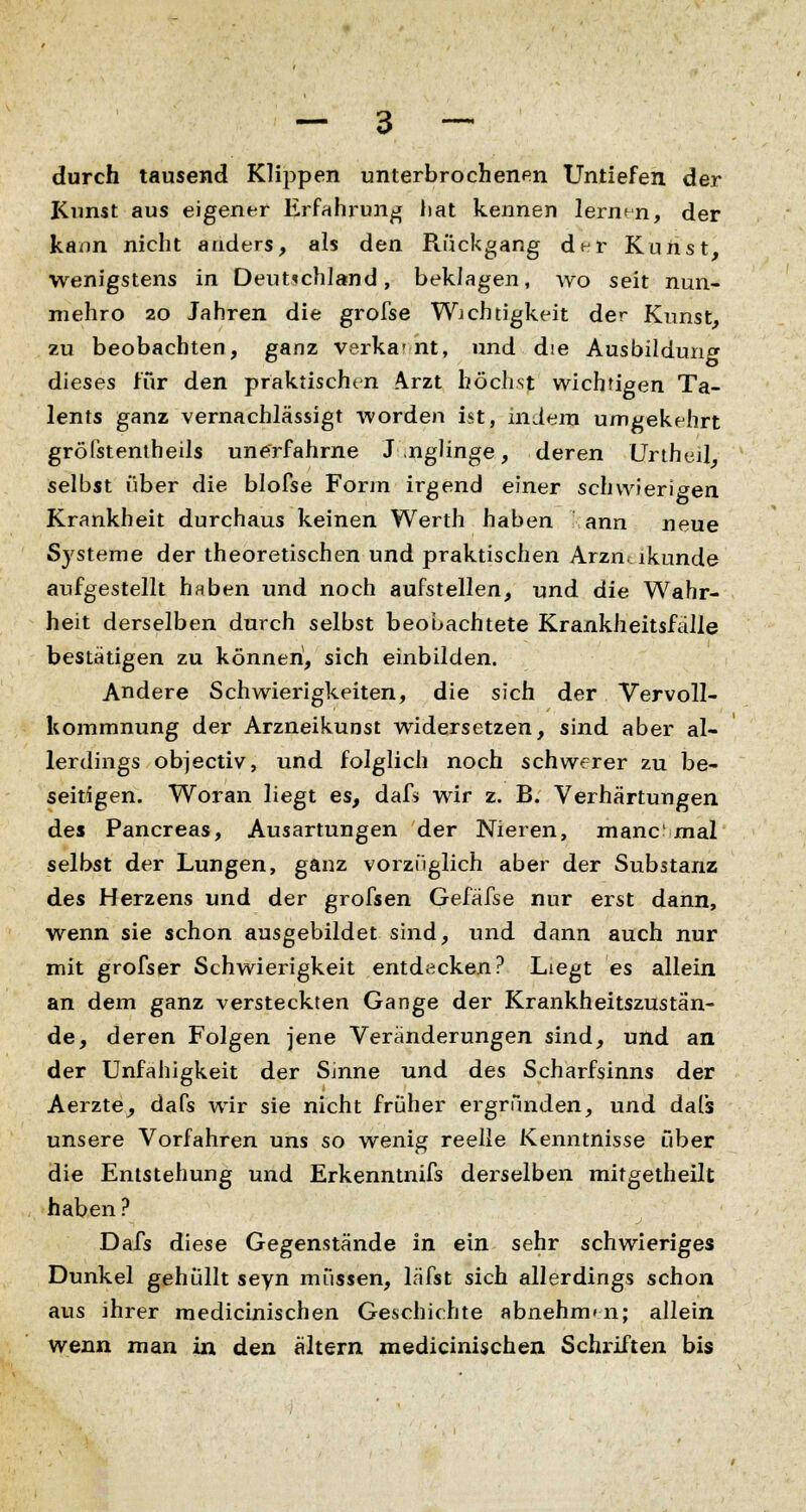 durch tausend Klippen unterbrochenen Untiefen der Kunst aus eigener Erfahrung hat kennen lernen, der kann nicht anders, als den Rückgang dt-r Kunst, wenigstens in Deutschland, beklagen, wo seit nun- mehro 20 Jahren die grofse Wichtigkeit der Kunst, zu beobachten, ganz verka-nt, und die Ausbildung dieses für den praktischen Arzt höchst wichtigen Ta- lents ganz vernachlässigt worden ist, indem umgekehrt grölstentheils unerfahrne J ,nglinge, deren Unheil selbst über die blofse Forin irgend einer schwierigen Krankheit durchaus keinen Werth haben ann neue Systeme der theoretischen und praktischen Arzmikunde aufgestellt haben und noch aufstellen, und die Wahr- heit derselben durch selbst beobachtete Krankheitsfälle bestätigen zu können, sich einbilden. Andere Schwierigkeiten, die sich der Vervoll- kommnung der Arzneikunst widersetzen, sind aber al- lerdings objectiv, und folglich noch schwerer zu be- seitigen. Woran liegt es, dafs wir z. B. Verhärtungen des Pancreas, Ausartungen der Nieren, manc mal selbst der Lungen, ganz vorzüglich aber der Substanz des Herzens und der grofsen Gefäfse nur erst dann, wenn sie schon ausgebildet sind, und dann auch nur mit grofser Schwierigkeit entdecken? Liegt es allein an dem ganz versteckten Gange der Krankheitszustän- de, deren Folgen jene Veränderungen sind, und an der Unfähigkeit der Sinne und des Scharfsinns der Aerzte, dafs wir sie nicht früher ergründen, und dafs unsere Vorfahren uns so wenig reelle Kenntnisse über die Entstehung und Erkenntnifs derselben mitgetheilt haben? Dafs diese Gegenstände in ein sehr schwieriges Dunkel gehüllt seyn müssen, läfst sich allerdings schon aus ihrer medicinischen Geschichte abnehmen; allein wenn man in den altern medicinischen Schriften bis