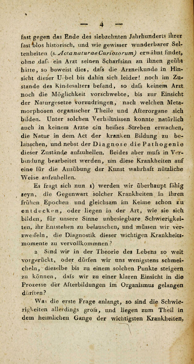 fast gegen das Ende des siebzehnten Jahrhunderts ihrer fast t>los historisch, und wie gewisser wunderbarer Sel- tenheiten {s.ActanaturaeCuriosorum) erwähnt findet, ohne dafs ein Arzt seinen Scharfsinn an ihnen geübfc hätte, so beweist dies, daHs die Arzneikunde in Hin- sicht dieser U. bei bis dahin sich leider! noch im Zu- stande des Kindesalters befand, so dafs keinem Arzt noch die Möglichkeit vorschwebte, bis zur Einsicht der Naturgesetze Vorzudringen, nach welchen Meta- morphosen organischer Theile und Afterorgane sich bilden. Unter solchen Verhältnissen konnte naturlich auch in keinem Arzte ein heifses Streben erwachen, die Natur in dem Act der kranken Bildung zu be- lauschen, und nebst der Diagnos e diePathogenie dieser Zustände aufzuhellen. Beides aber mufs in Ver- bindung bearbeitet werden, um diese Krankheiten auf eine für die Ausübung der Kunst wahrhaft nützliche Weise aufzuhellen. Es fragt sich nun i) werden wir überhaupt fähig seyn, die Gegenwart solcher Krankheiten in ihren frühen Epochen und gleichsam im Keime schon zu entdecken, oder liegen in der Art, wie sie sich bilden, für unsere Sinne unbesiegbare Schwierigkei- ten, ihr Entstehen zu belauschen, und müssen wir ver- zweifeln, die Diagnostik dieser wichtigen Krankheits- momente zu vervollkommnen? a Sind wir in der Theorie des Lebens so weit vorgerückt, oder dürfen wir uns wenigstens schmei- cheln, dieselbe bis zu einem solchen Punkte steigern zu können, dafs wir zu einer klaren Einsicht in die Prozesse der Afterbildungen im Organismus gelangen dürften? Was die erste Frage anlangt, so sind die Schwie- rigkeiten allerdings grois, und liegen zum Theil in dem heimlichen Gange der wichtigsten Krankheiten,