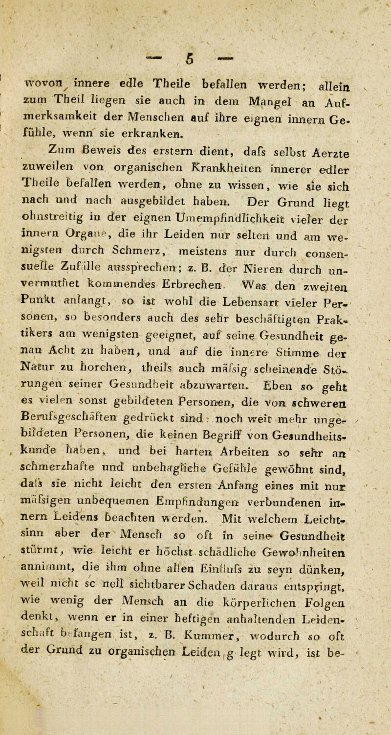 wovon^ innere edle Theile befallen werden; allein zum Theil liegen sie auch in dem Mangel an Auf- merksamkeit der Menschen auf ihre eignen innern Ge- fühle, wenn sie erkranken. Zum Beweis des erstem dient, dafs selbst Aerzte zuweilen von organischen Krankheiten innerer edler Theile befallen werden, ohne zu wissen, wie sie sich nach und nach ausgebildet haben. Der Grund liegt ohnstreitig in der eignen Umemphndlichkeit vieler der innern Organ ■, die ihr Leiden nur selten und am we- nigsten durch Schmerz, meistens nur durch consen- suefle Zufalle aussprechen; z. B. der Nieren durch un- vermutnet kommendes Erbrechen. Was den zweiten Punkt anlangt, so ist wohl die Lebensart vieler Per- sonen, so besonders auch des sehr beschäftigten Prak* tikers am wenigsten geeignet, auf seine Gesundheit ge- nau Acht zu haben, und auf die innere Stimme der Natur zu horchen, theile auch mäTsig, scheinende Stö- rungen seiner Gesundheit abzuwarten. Eben so geht es vielen sonst gebildeten Personen, die von schweren Berufsgeschäften gedrückt sind . noch weit mehr unge*- bildeten Personen, die keinen Begriff von Gesundheits- künde haben, und bei harten Arbeiten so sehr an schmerzhafte und unbehagliche Gefühle gewöhnt sind, data sie nicht leicht den ersten Anfang eines mit nur mäfsigen unbequemen Empfindungen verbundenen in- nern Leidens beachten werden. Mit welchem Leicht- sinn aber der Mensch so oft in seine- Gesundheit stürmt, wie leicht er höchst schädliche Gewohnheiten annimmt, die ihm ohne allen EinHufs zu sevn dünken, weil nicht sc nell sichtbarer Schaden daraus entspringt, wie wenig der Mensch an die körperlichen Folgen denkt, wenn er in einer heftigen anhaltenden Leiden- schaft bf fangen ist, z. B. Kummer, v/odurch so oft der Grund zu organischen Leiden g legt wird, ist be-