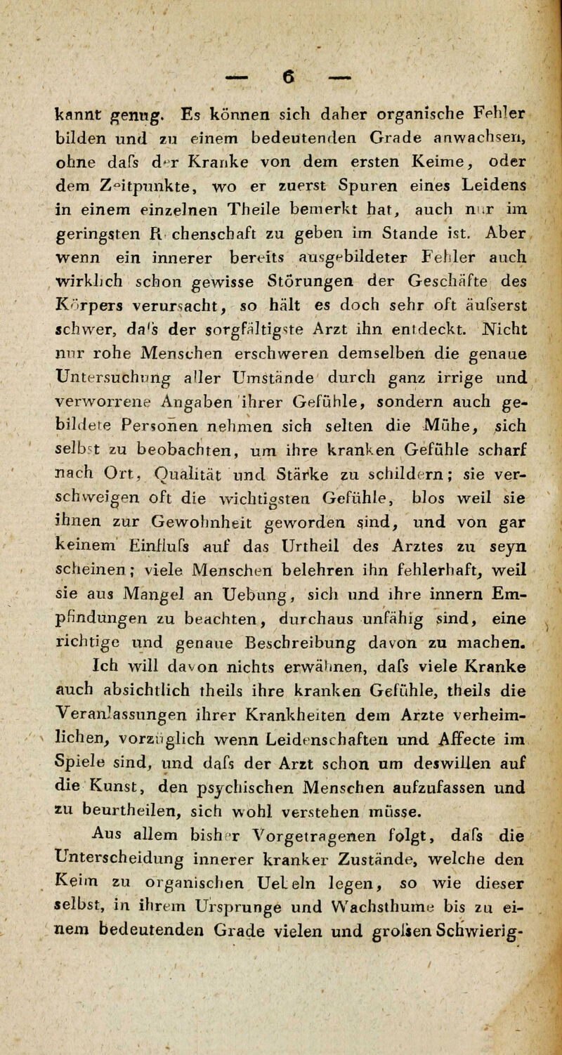 kannt genug. Es können sich daher organische Fehler bilden und zu einem bedeutenden Grade anwachsen, ohne dafs d*r Kranke von dem ersten Keime, oder dem Zeitpunkte, wo er zuerst Spuren eines Leidens in einem einzelnen Theile bemerkt hat, auch nur im geringsten R chenscbaft zu geben im Stande ist. Aber wenn ein innerer bereits ausgebildeter Fehler auch wirklich schon gewisse Störungen der Geschäfte des Körpers verursacht, so hält es doch sehr oft äufserst schwer, da's der sorgfältigste Arzt ihn entdeckt. Nicht nur rohe Menschen erschweren demselben die genaue Untersuchung aller Umstände durch ganz irrige und verworrene Angaben ihrer Gefühle, sondern auch ge- bildete Personen nehmen sich selten die Muhe, sich selbst zu beobachten, um ihre kranken Gefühle scharf nach Ort, Qualität und Stärke zu schildern; sie ver- schweigen oft die wichtigsten Gefühle, blos weil sie ihnen zur Gewohnheit geworden sind, und von gar keinem EinHufs auf das Unheil des Arztes zu seyn scheinen; viele Menschen belehren ihn fehlerhaft, weil sie aus Mangel an Uebung, sich und ihre innern Em- pfindungen zu beachten, durchaus unfähig sind, eine richtige und genaue Beschreibung davon zu machen. Ich will davon nichts erwähnen, dafs viele Kranke auch absichtlich theils ihre kranken Gefühle, theils die Veranlassungen ihrer Krankheiten dem Arzte Verheim- lichen, vorzüglich wenn Leidenschaften und Affecte im Spiele sind, und dafs der Arzt schon um deswillen auf die Kunst, den psychischen Menschen aufzufassen und zu beurtheilen, sich wohl verstehen müsse. Aus allem bish r Vorgetragenen folgt, dafs die Unterscheidung innerer kranker Zustände, welche den Keim zu organischen Ueleln legen, so wie dieser selbst, in ihrem Ursprünge und Wachsthume bis zu ei- nem bedeutenden Grade vielen und grolsen Schwierig-