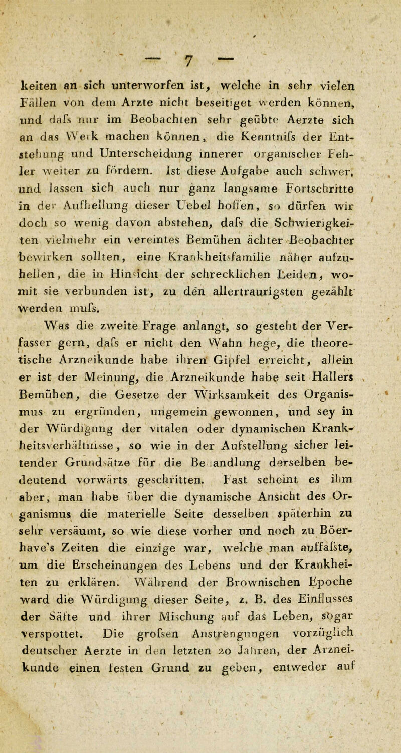 keiten an sich unterworfen ist, welche in sehr vielen Fällen von dem Arzte nicht beseitiget werden können, und fiafs nur im Beobachten sehr geübte Aerzte sich an das Weik machen können, die Kenntnifs der Ent- stellung und Unterscheidung innerer organischer Feh- ler weiter zu fördern. Ist diese Aufgabe auch schwer, und lassen sich auch nur ganz langsame Fortschritte in de; Aufhellung dieser Uebel hoffen, so dürfen wir doch so wenig davon abstehen, dafs die Schwierigkei- ten vielmehr ein vereintes Bemühen achter Beobachter bewirken sollten, eine Krankheit>familie näher aufzu- hellen, die in HinsTcJiI der schrecklichen Leiden, wo- mit sie verbunden ist, zu den allertraurigsten gezählt werden mufs. Was die zweite Frage anlangt, so gesteht der Ver- fasser gern, dafs er nicht den Wahn hege, die theore- tische Arzneikunde habe ihren Gipfel erreicht, allein er ist der Meinung, die Arzneikunde habe seit Hallers Bemühen, die Gesetze der Wirksamkeit des Organis- mus zu ergründen, ungemein gewonnen, und sey in der Würdigung der vitalen oder dynamischen Krank» heitsverhältriisse, so wie in der Aufstellung sicher lei- tender Grundsätze für die Be andlung derselben be- deutend vorwärts geschritten. Fast scheint es ihm aber, man habe über die dynamische Ansicht des Or- ganismus die materielle Seite desselben späterhin zu sehr versäumt, so wie diese vorher und noch zu Böer- have's Zeiten die einzige war, welche man auffaßte, um die Erscheinungen des Lebens und der Krankhei- ten zu erklären. Während der Brownischen Epoche ward die Würdigung dieser Seite, z. B. des Einflusses der Säfte und ihrer Mischung auf das Leben, sogar verspottet. Die grofsen Anstrengungen vorzüglich deutscher Aerzte in den letzten 20 Jahren, der Arznei- kunde einen festen Grund zu geben, entweder auf