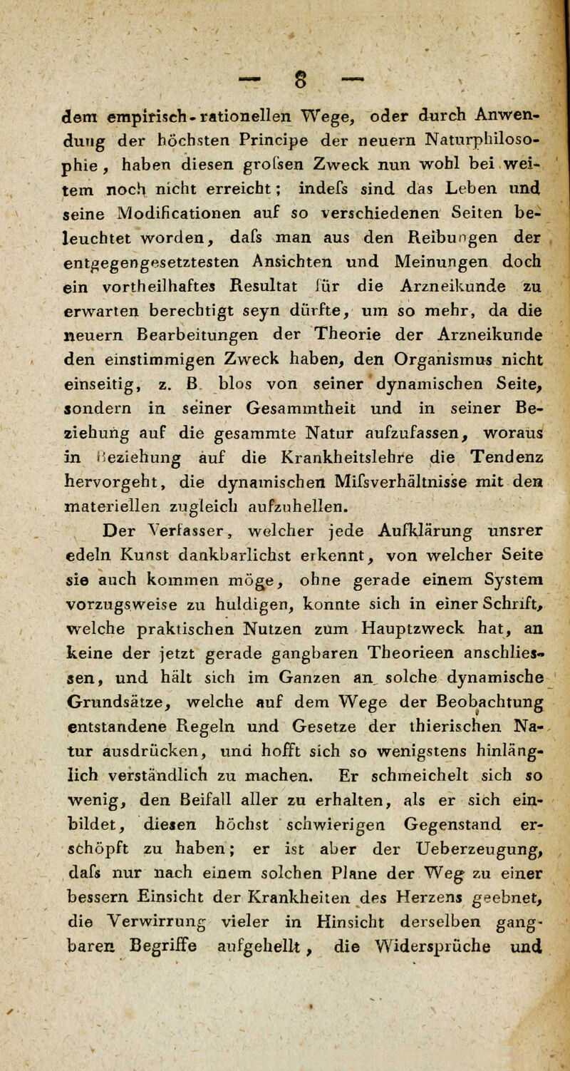 — $ — dem empirisch-rationellen Wege, oder durch Anwen- dung der höchsten Principe der neuern Naturphiloso- phie , haben diesen grofsen Zweck nun wohl bei wei- tem noch, nicht erreicht; indefs sind das Leben und seine Modificationen auf so verschiedenen Seiten be- leuchtet worden, dafs man aus den Reibungen der entgegengesetztesten Ansichten und Meinungen doch ein vortheilhaftes Resultat für die Arzneikunde zu erwarten berechtigt seyn dürfte, um so mehr, da die neuern Bearbeitungen der Theorie der Arzneikunde den einstimmigen Zweck haben, den Organismus nicht einseitig, z. B blos von seiner dynamischen Seite, sondern in seiner Gesammtheit und in seiner Be- ziehung auf die gesammte Natur aufzufassen, woraus in Beziehung auf die Krankheitslehre die Tendenz hervorgeht, die dynamischen Mißverhältnisse mit den materiellen zugleich aufzuhellen. Der Verfasser, welcher jede Aufklärung unsrer edeln Kunst dankbarlichst erkennt, von welcher Seite sie auch kommen möge, ohne gerade einem System vorzugsweise zu huldigen, konnte sich in einer Schrift, welche praktischen Nutzen zum Hauptzweck hat, an keine der jetzt gerade gangbaren Theorieen anschlies- sen, und hält sich im Ganzen an, solche dynamische Grundsätze, welche auf dem Wege der Beobachtung entstandene Regeln und Gesetze der thierischen Na- tur ausdrücken, und hofft sich so wenigstens hinläng- lich verständlich zu machen. Er schmeichelt sich so wenig, den Beifall aller zu erhalten, als er sich ein- bildet, diesen höchst schwierigen Gegenstand er- schöpft zu haben; er ist aber der Ueberzeugung, dafs nur nach einem solchen Plane der Weg zu einer bessern Einsicht der Krankheiten des Herzens geebnet, die Verwirrung vieler in Hinsicht derselben gang- baren Begriffe aufgehellt, die Widersprüche und