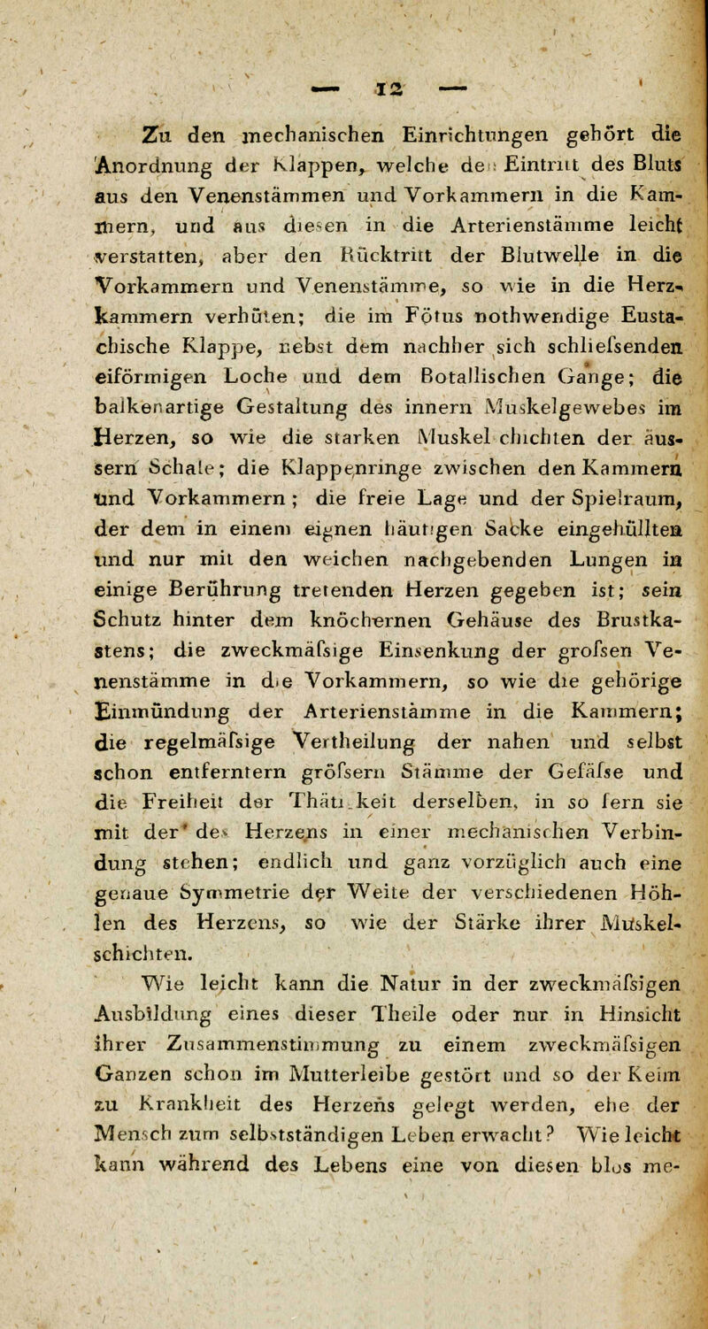 Zu den mechanischen Einrichtungen gehört die Anordnung der Klappen, welche de ; Eintritt des Bluts aus den Venenstämmen und Vorkammern in die Kam- mern, und aus diesen in die Arterienstämme leicht verstatten, aber den Rücktritt der Blutwelle in die Vorkammern und Venenstämme, so wie in die Herz«* kammern verhüten; die im Fötus nothwendige Eusta- chische Klappe, nebst dem nachher sich schliefsendeii eiförmigen Loche und dem ßotallischen Gange; die balkenartige Gestaltung des innern Muskelgewebes im Herzen, so wie die starken Muskel dachten der äus- sern Schale; die Klappe,nringe zwischen den Kammern tmd Vorkammern ; die freie Lage und der Spielraum, der dem in einem eignen häutigen Sacke eingehüllten und nur mit den weichen nachgebenden Lungen in einige Berührung tretenden Herzen gegeben ist; sein Schutz hinter dem knöchernen Gehäuse des Brustka- stens; die zweckmäfsige Einrenkung der grofsen Ve- nenstämme in d»e Vorkammern, so wie die gehörige Einmündung der Arterienstämme in die Kammern; die regelmäßige Vertheilung der nahen und selbst schon entferntem großem Stämme der Gefäfse und die Freiheit der Thätikeit derselben, in so fern sie mit der' de* Herzens in einer mechanischen Verbin- dung stehen; endlich und ganz vorzüglich auch eine genaue Symmetrie der Weite der verschiedenen Höh- len des Herzens, so wie der Stärke ihrer Mtfskel- schichten. Wie leicht kann die Natur in der zweckmäfsigen Ausbildung eines dieser Theile oder nur in Hinsicht ihrer Zusammenstmimung zu einem zweckmäfsigen Ganzen schon im Mutterleibe gestört und so der Keim zu Krankheit des Herzens gelegt werden, ehe der Mensch zum selbstständigen Leben erwacht? Wie leicht kann während des Lebens eine von diesen blos me-