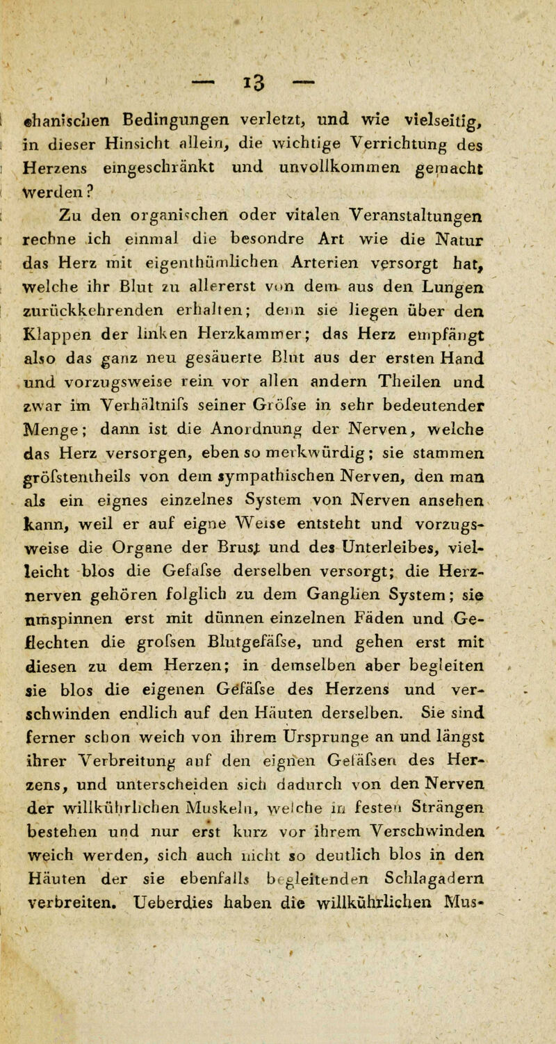 ehamschen Bedingungen verletzt, und wie vielseitig, in dieser Hinsicht allein, die wichtige Verrichtung des Herzens eingeschränkt und unvollkommen gemacht Werden ? Zu den organischen oder vitalen Veranstaltungen rechne ich einmal die besondre Art wie die Natur das Herz mit eigenthümlichen Arterien versorgt hat, welche ihr Blut zu allererst von dem- aus den Lungen zurückkehrenden erhalten; denn sie liegen über den Klappen der linken Herzkammer; das Herz empfängt also das ganz neu gesäuerte Blut aus der ersten Hand und vorzugsweise rein vor allen andern Theilen und zwar im Verhältnifs seiner Gröfse in sehr bedeutender Menge; dann ist die Anordnung der Nerven, welche das Herz versorgen, eben so merkwürdig; sie stammen gröfstentheils von dem sympathischen Nerven, den man als ein eignes einzelnes System von Nerven ansehen kann, weil er auf eigne Weise entsteht und vorzugs- weise die Organe der BrusJ und des Unterleibes, viel- leicht blos die Gefafse derselben versorgt; die Herz- nerven gehören folglich zu dem Ganglien System; sie nmspinnen erst mit dünnen einzelnen Fäden und Ge- flechten die grofsen Blutgefäfse, und gehen erst mit diesen zu dem Herzen; in demselben aber begleiten sie blos die eigenen Göfäfse des Herzens und ver- schwinden endlich auf den Häuten derselben. Sie sind ferner schon weich von ihrem Ursprünge an und längst ihrer Verbreitung auf den eignen Getäfsen des Her- zens, und unterscheiden sich dadurch von den Nerven der willkührlichen Muskeln, welche in festen Strängen bestehen und nur erst kurz vor ihrem Verschwinden weich werden, sich auch nicht so deutlich blos in den Häuten der sie ebenfalls begleitenden Schlagadern verbreiten. Ueberdies haben die willkührlichen Mus-