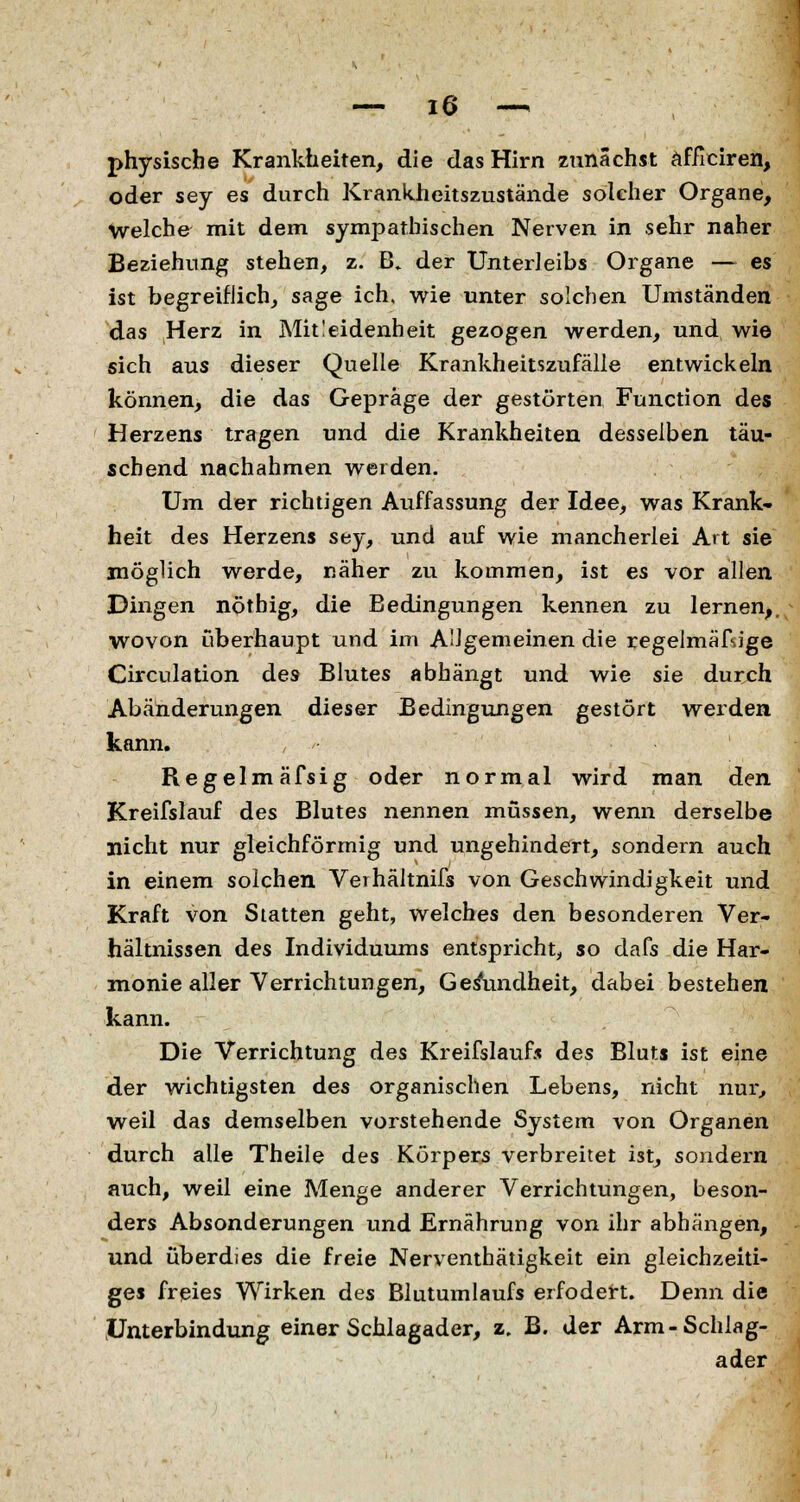 physische Krankheiten, die das Hirn zunächst afficiren, oder sey es durch Krankheitszustände solcher Organe, Welche mit dem sympathischen Nerven in sehr naher Beziehung stehen, z. B» der Unterleibs Organe — es ist begreiflich, sage ich, wie unter solchen Umständen das Herz in Mitleidenheit gezogen werden, und wie sich aus dieser Quelle Krankheitszufälle entwickeln können, die das Gepräge der gestörten Function des Herzens tragen und die Krankheiten desselben täu- schend nachahmen werden. Um der richtigen Auffassung der Idee, was Krank- heit des Herzens sey, und auf wie mancherlei Art sie möglich werde, näher zu kommen, ist es vor allen Dingen nöthig, die Bedingungen kennen zu lernen,, wovon überhaupt und im Allgemeinen die regelmäßige Circulation des Blutes abhängt und wie sie durch Abänderungen dieser Bedingungen gestört werden kann. Regelmäfsig oder normal wird man den Kreifslauf des Blutes nennen müssen, wenn derselbe nicht nur gleichförmig und ungehindert, sondern auch in einem solchen Verhältnifs von Geschwindigkeit und Kraft von Statten geht, welches den besonderen Ver- hältnissen des Individuums entspricht, so dafs die Har- monie aller Verrichtungen, Gesundheit, dabei bestehen kann. Die Verrichtung des Kreifslauf.« des Bluts ist eine der wichtigsten des organischen Lebens, nicht nur, weil das demselben vorstehende System von Organen durch alle Theile des Körpers verbreitet ist, sondern auch, weil eine Menge anderer Verrichtungen, beson- ders Absonderungen und Ernährung von ihr abhängen, und überdies die freie Nerventhätigkeit ein gleichzeiti- ges freies Wirken des Blutumlaufs erfodert. Denn die Unterbindung einer Schlagader, z. B. der Arm-Schlag- ader