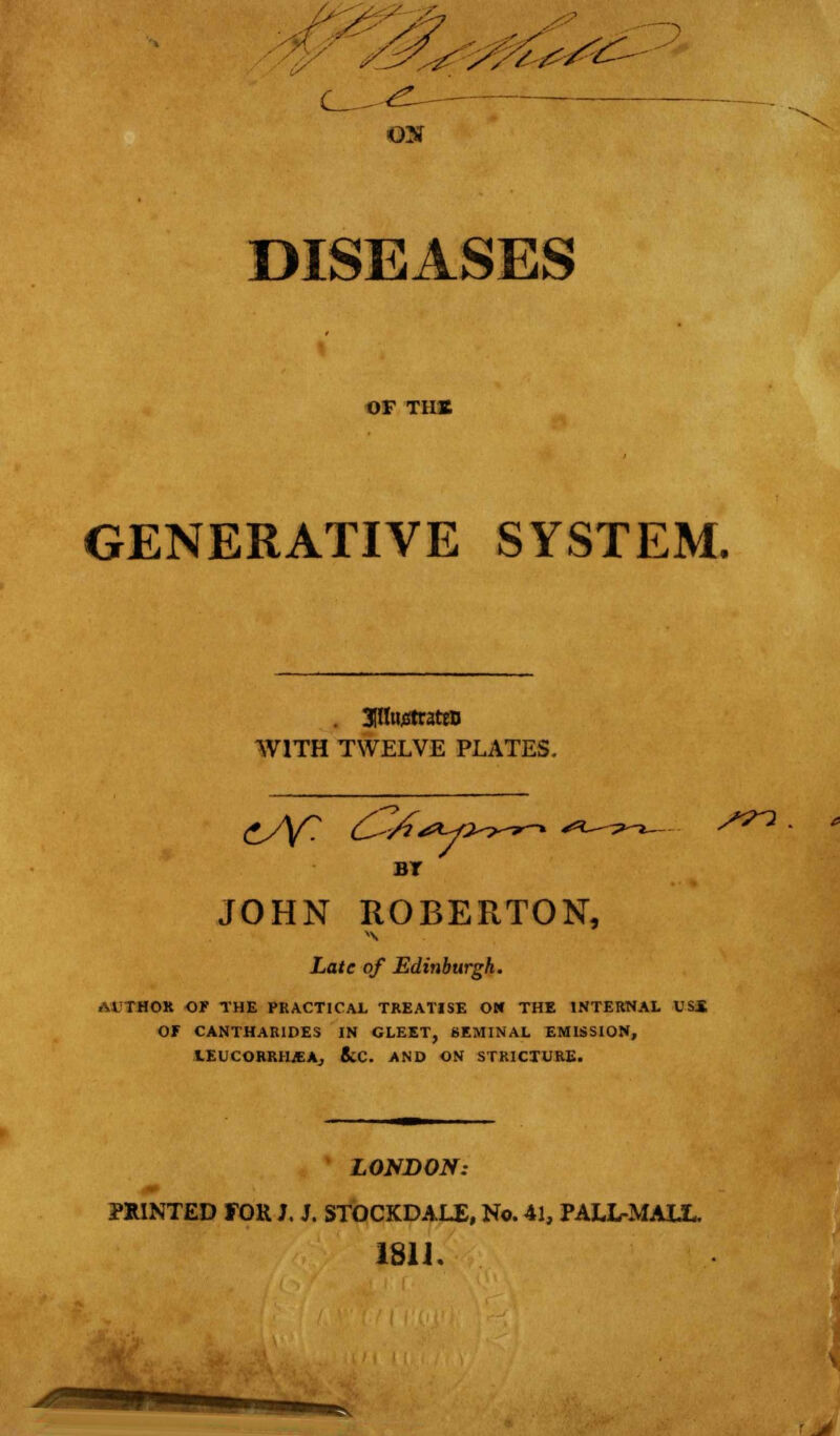 DISEASES OF THS GENERATIVE SYSTEM. . 3(lfoj8trattD WITH TWELVE PLATES. cAT ^-^-*v- /in BT JOHN ROBERTON, Late of Edinburgh. AUTHOR OF THE PRACTICAL TREATISE ON THE INTERNAL USS OF CANTHAKIDES IN GLEET, SEMINAL EMISSION, lEUCORRH^Aj 8iC. AND ON STRICTURE. LONDON: PRINTED FOK J. J. STOCKDALE, No. 41, PALL-MALL. 181 J.