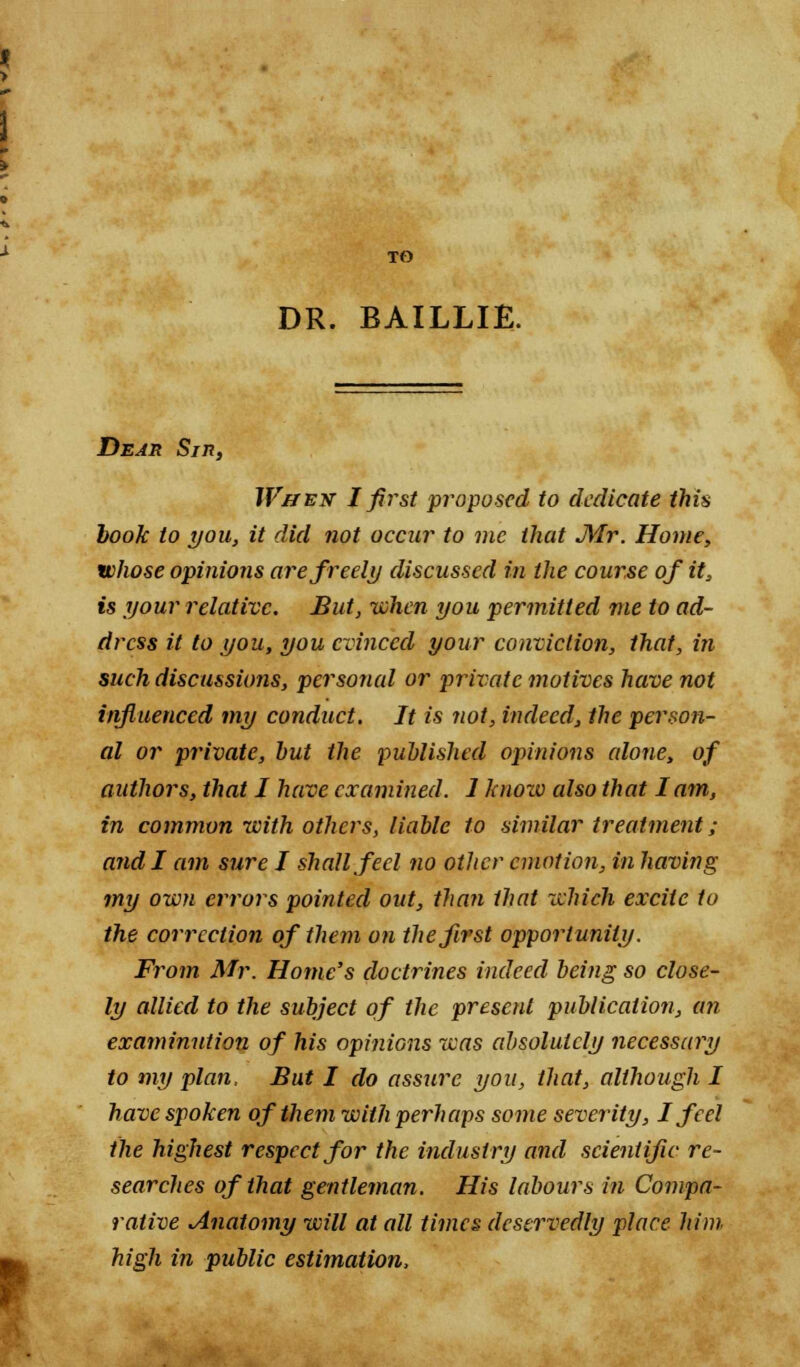 DR. BAILLIE. Dear Sin, W&ex I first proposed to dedicate this book to you, it did not occur to me that Mr. Home, whose opinions are freely discussed in the course of it, is your relative. But, when you permitted me to ad- dress it to you, you evinced your conviction, that, in such discussions, personal or private motives have not influenced my conduct. It is not, indeed, the person- al or private, hut the published opinions (done, of authors, that I have examined. 1 knoxv edso that lam, in common with others, liable to similar treatment ; and I am sure I shall feel no other emotion, in having my own errors pointed out, than that which excite to the correction of them on the first opportunity. From Mr. Home's doctrines indeed being so close- ly allied to the subject of the present publication, an examinution of his opinions was absolutely necessary to my plan, But I do assure you, that, although I have spoken of them with perhaps some severity, I feel the highest respect for the industry and scientific re- searches of that gentleman. His labours in Compa- rative Anatomy will at all times deservedly place him high in public estimation,