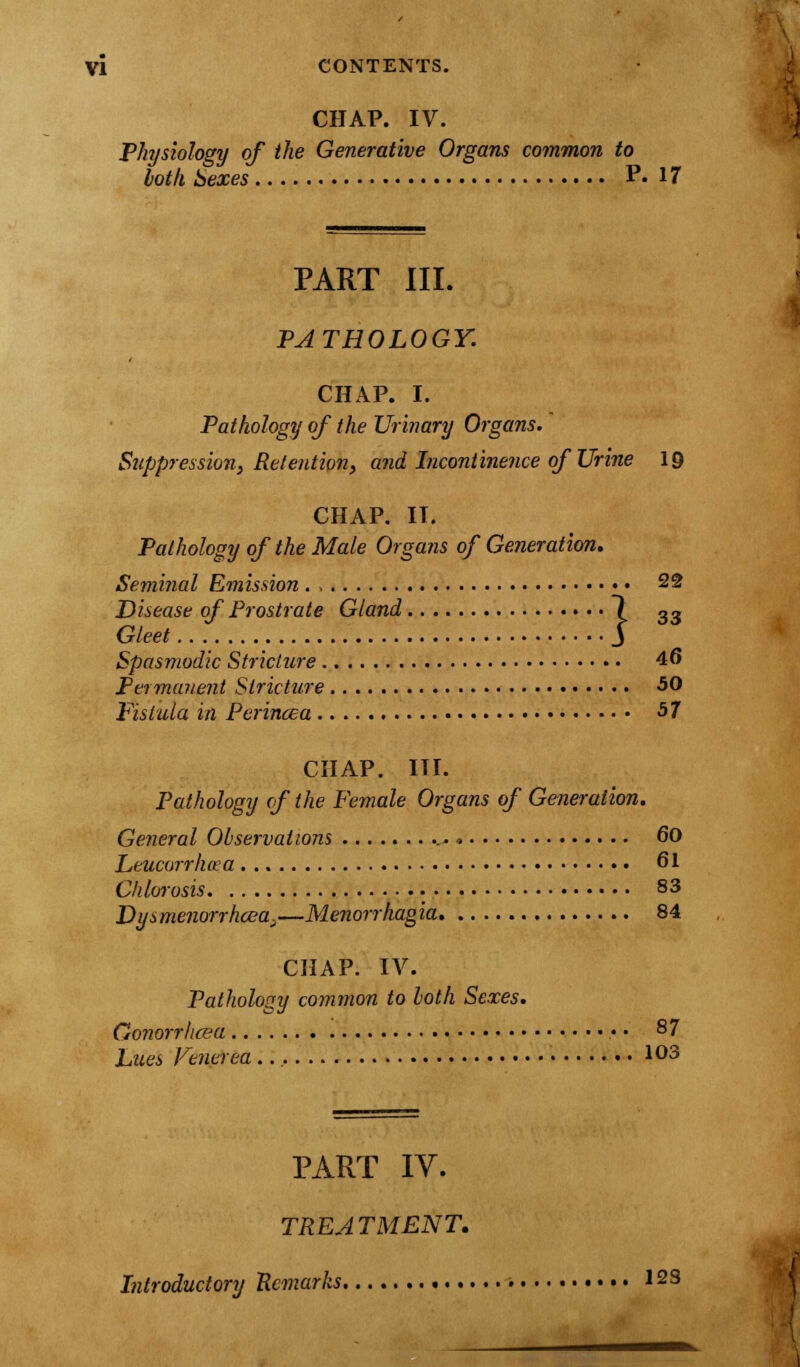 CHAP. IV. Physiology of the Generative Organs common to loth Sexes P. 17 PART III. PATHOLOGY. CHAP. I. Pathology of the Urinary Organs. Suppression, Retention, and Incontinence of Urine 19 CHAP. IT. Pathology of the Male Organs of Generation. Seminal Emission . , 22 Disease of Prostrate Gland 7 33 Gleet J Spasmodic Stricture 4<> Permanent Stricture 50 Fistula in Perincea 57 CHAP. III. Pathology of the Female Organs of Generation. General Observations ... > 60 Leucurr/wa 61 Chlorosis 83 Dysmenorrhea.—Menorrhagia 84 CHAP. IV. Pathology common to loth Sexes. Gonorrhoea • • 87 Lues Venerea 103 PART IY. TREATMENT. Introductory Remarks 12S