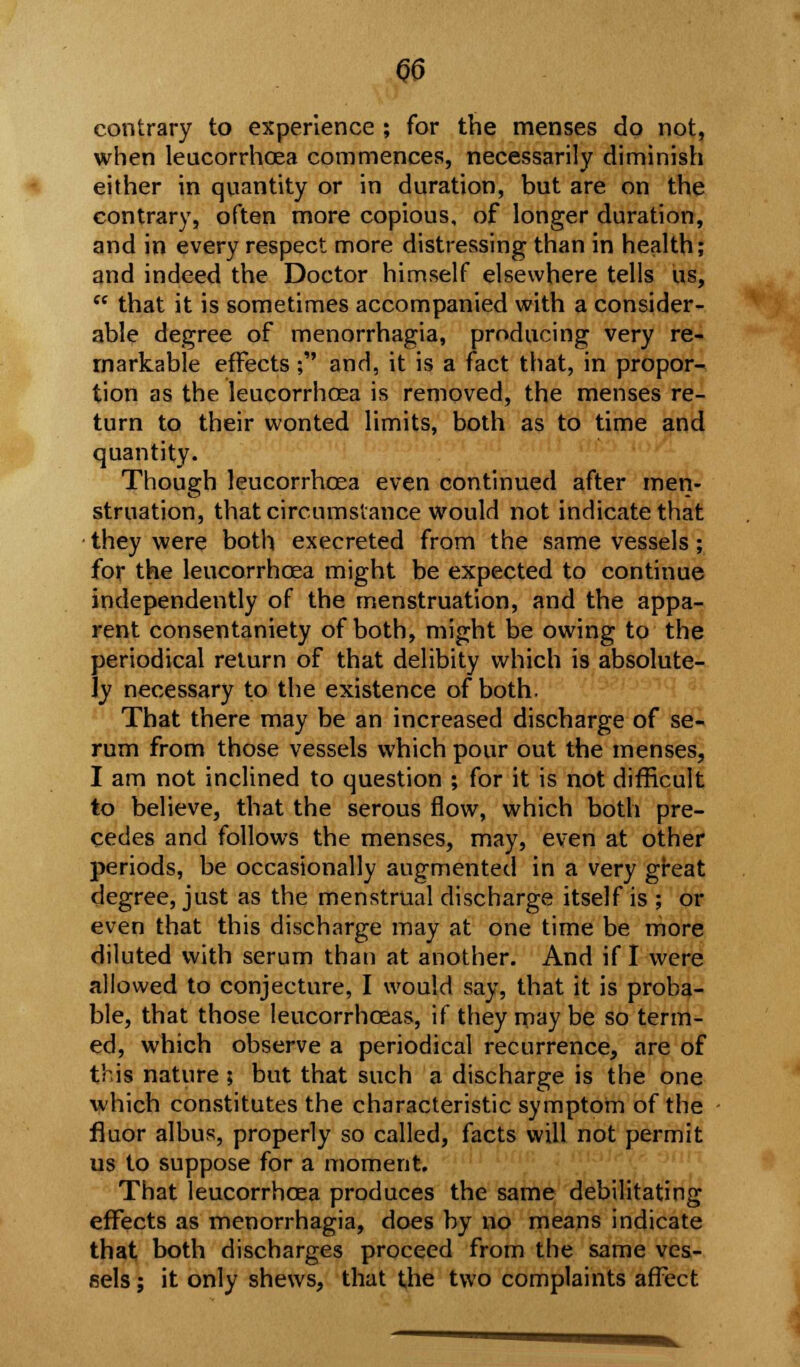 contrary to experience ; for the menses do not, when leucorrhoea commences, necessarily diminish either in quantity or in duration, but are on the contrary, often more copious, of longer duration, and in every respect more distressing than in health; and indeed the Doctor himself elsewhere tells us,  that it is sometimes accompanied with a consider- able degree of menorrhagia, producing very re- markable effects ; and, it is a fact that, in propor- tion as the leucorrhoea is removed, the menses re- turn to their wonted limits, both as to time and quantity. Though leucorrhoea even continued after men- struation, that circumstance would not indicate that they were both execreted from the same vessels ; for the leucorrhoea might be expected to continue independently of the menstruation, and the appa- rent consentaniety of both, might be owing to the periodical return of that delibity which is absolute- ly necessary to the existence of both. That there may be an increased discharge of se- rum from those vessels which pour out the menses, I am not inclined to question ; for it is not difficult to believe, that the serous flow, which both pre- cedes and follows the menses, may, even at other periods, be occasionally augmented in a very great degree, just as the menstrual discharge itself is ; or even that this discharge may at one time be more diluted with serum than at another. And if I were allowed to conjecture, I would say, that it is proba- ble, that those leucorrhoeas, if they may be so term- ed, which observe a periodical recurrence, are of this nature ; but that such a discharge is the one which constitutes the characteristic symptom of the fluor albus, properly so called, facts will not permit us to suppose for a moment. That leucorrhoea produces the same debilitating effects as menorrhagia, does by no means indicate that both discharges proceed from the same ves- sels ; it only shews, that the two complaints affect