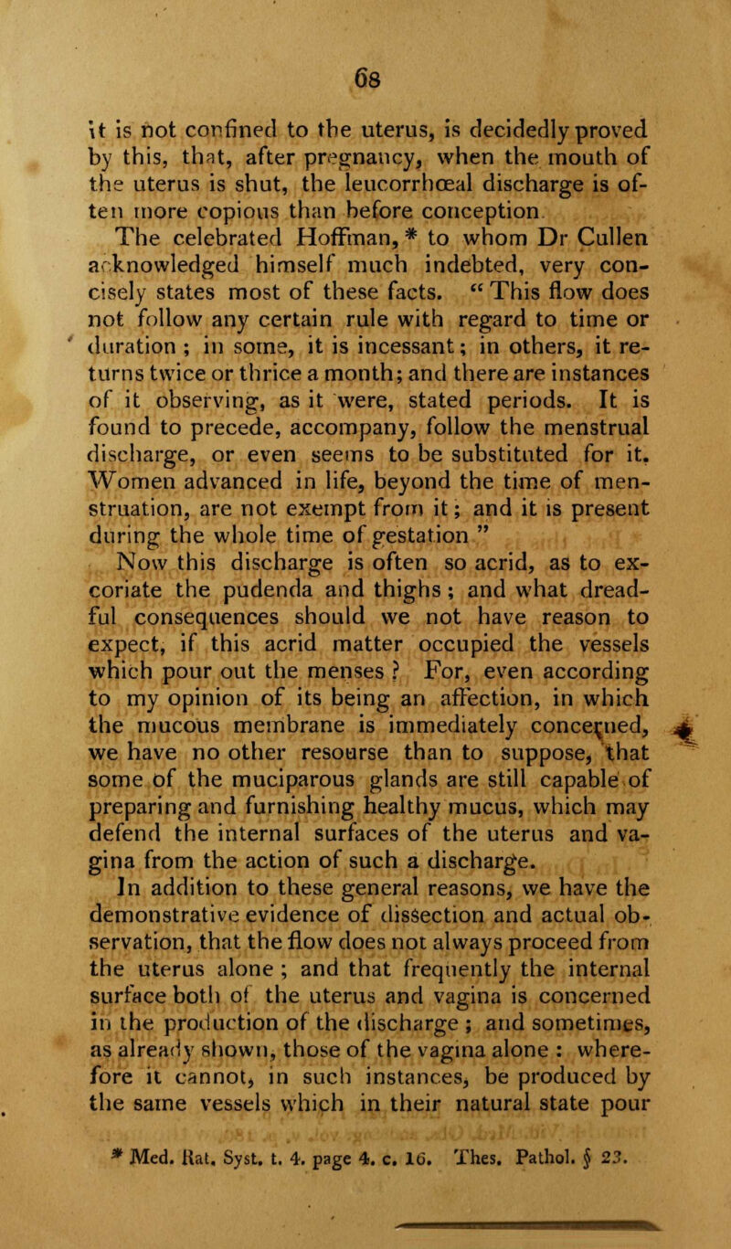 it is hot confined to the uterus, is decidedly proved by this, that, after pregnancy, when the mouth of the uterus is shut, the leucorrhoeal discharge is of- ten more copious than before conception The celebrated Hoffman, * to whom Dr Cullen acknowledged himself much indebted, very con- cisely states most of these facts.  This flow does not follow any certain rule with regard to time or duration ; in some, it is incessant; in others, it re- turns twice or thrice a month; and there are instances of it observing, as it were, stated periods. It is found to precede, accompany, follow the menstrual discharge, or even seems to be substituted for it. Women advanced in life, beyond the time of men- struation, are not exempt from it; and it is present during the whole time of gestation  Now this discharge is often so acrid, as to ex- coriate the pudenda and thighs; and what dread- ful consequences should we not have reason to expect, if this acrid matter occupied the vessels which pour out the menses ? For, even according to my opinion of its being an affection, in which the mucous membrane is immediately concerned, we have no other resourse than to suppose, that some of the muciparous glands are still capable of preparing and furnishing healthy mucus, which may defend the internal surfaces of the uterus and va- gina from the action of such a discharge. In addition to these general reasons, we have the demonstrative evidence of dissection and actual ob- servation, that the flow does not always proceed from the uterus alone ; and that frequently the internal surface both of the uterus and vagina is concerned in the production of the discharge ; and sometimes, as already shown, those of the vagina alone : where- fore it bahnot» in such instances^ be produced by the same vessels which in their natural state pour * Med. Rat, Syst. t. 4. page 4. c. 16. Thes. Pathol. § 23.