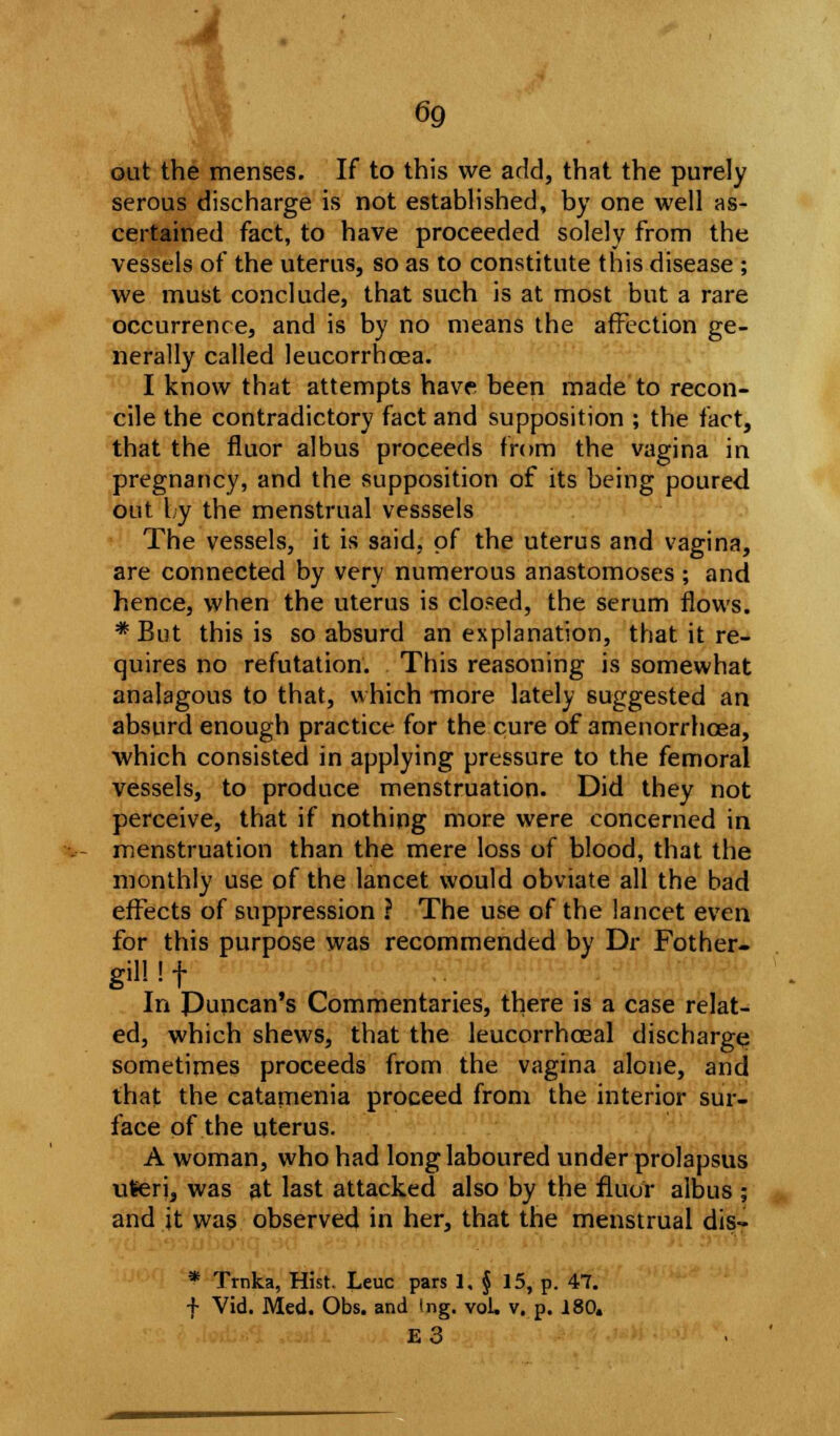 out the menses. If to this we add, that the purely serous discharge is not established, by one well as- certained fact, to have proceeded solely from the vessels of the uterus, so as to constitute this disease ; we must conclude, that such is at most but a rare occurrence, and is by no means the affection ge- nerally called leucorrhcea. I know that attempts have been made to recon- cile the contradictory fact and supposition ; the fact, that the fluor albus proceeds from the vagina in pregnancy, and the supposition of its being poured out by the menstrual vesssels The vessels, it is said, of the uterus and vagina, are connected by very numerous anastomoses ; and hence, when the uterus is clo?ed, the serum flows. * But this is so absurd an explanation, that it re- quires no refutation. This reasoning is somewhat anajagous to that, which -more lately suggested an absurd enough practice for the cure of amenorrhcea, which consisted in applying pressure to the femoral vessels, to produce menstruation. Did they not perceive, that if nothing more were concerned in menstruation than the mere loss of blood, that the monthly use of the lancet would obviate all the bad effects of suppression ? The use of the lancet even for this purpose was recommended by Dr Fother- gill ! f In Puncan's Commentaries, there is a case relat- ed, which shews, that the leucorrhoeal discharge sometimes proceeds from the vagina alone, and that the catamenia proceed from the interior sur- face of the uterus. A woman, who had long laboured under prolapsus uleri, was at last attacked also by the fluor albus ; and it was observed in her, that the menstrual dis- * Trnka, Hist. Leuc pars 1, § 15, p. 47. f Vid. Med. Obs. and tng. vol. v. p. 180. E3