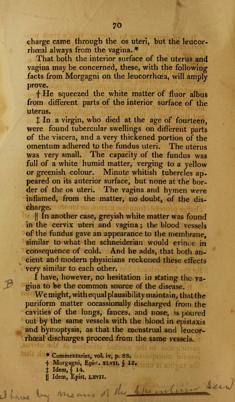 charge came through the os uteri, but the leucor- rhoeal always from the vagina. * That both the interior surface of the uterus and vagina may be concerned, these, with the following facts from Morgagni on the leucorrhoea, will amply prove. f He squeezed the white matter of fluor albus from different parts of the interior surface of the uterus. % In a virgin, who died at the age of fourteen, were found tubercular swellings on different parts of the viscera, and a very thickened portion of the omentum adhered to the fundus uteri. The uterus was very small. The capacity of the fundus was full of a white humid matter, verging to a yellow or greenish colour. Minute whitish tubercles ap- peared on its anterior surface, but none at the bor- der of the os uteri. The vagina and hymen were inflamed, from the matter, no doubt, of the dis- charge. || In another case, greyish white matter was found in the cervix uteri and vagina; the blood vessels of the fundus gave an appearance to the membrane, similar to what the schneiderian would evince in consequence of cold. And he adds, that both an- cient and modern physicians reckoned these effects very similar to each other. I have, however, no hesitation in stating the va- gina to be the common source of the disease. We might, with equal plausibility maintain, that the puriform matter occassionally discharged from the cavities of the lungs, fauces, and nose, is poured out by the same vessels with the blood in epistaxis and hymoptysis, as that the menstrual and leucor- rhoeal discharges proceed from the same vessels. * Commentaries, vol. iv, p. 88. f Morgagni, EpiM. xlvII. $ 12. % Idem,§ 14. J| Idem, Epist. lxvxi. *V1 ■