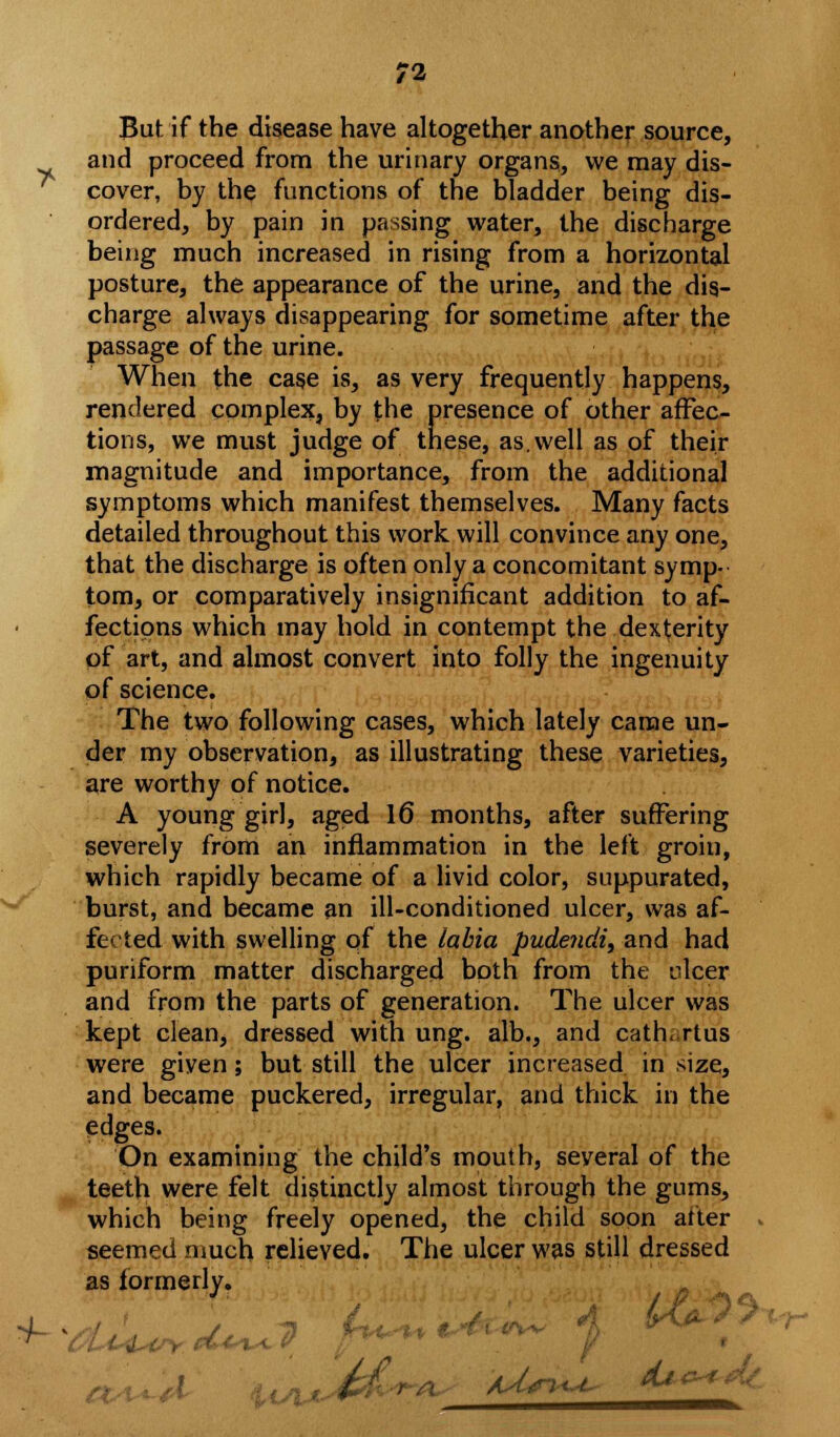 But if the disease have altogether another source, and proceed from the urinary organs, we may dis- cover, by the functions of the bladder being dis- ordered, by pain in passing water, the discharge being much increased in rising from a horizontal posture, the appearance of the urine, and the dis- charge always disappearing for sometime after the passage of the urine. When the case is, as very frequently happens, rendered complex, by the presence of other affec- tions, we must judge of these, as. well as of their magnitude and importance, from the additional symptoms which manifest themselves. Many facts detailed throughout this work will convince any one, that the discharge is often only a concomitant symp- tom, or comparatively insignificant addition to af- fections which may hold in contempt the dexterity of art, and almost convert into folly the ingenuity of science. The two following cases, which lately came un- der my observation, as illustrating these varieties, are worthy of notice. A young girl, aged 16 months, after suffering severely from an inflammation in the left groin, which rapidly became of a livid color, suppurated, burst, and became an ill-conditioned ulcer, was af- fected with swelling of the labia pude?idit and had puriform matter discharged both from the ulcer and from the parts of generation. The ulcer was kept clean, dressed with ung. alb., and cath.rtus were given; but still the ulcer increased in size, and became puckered, irregular, and thick in the edges. On examining the child's mouth, several of the teeth were felt distinctly almost through the gums, which being freely opened, the child soon after » seemed much relieved. The ulcer was still dressed as formerly.