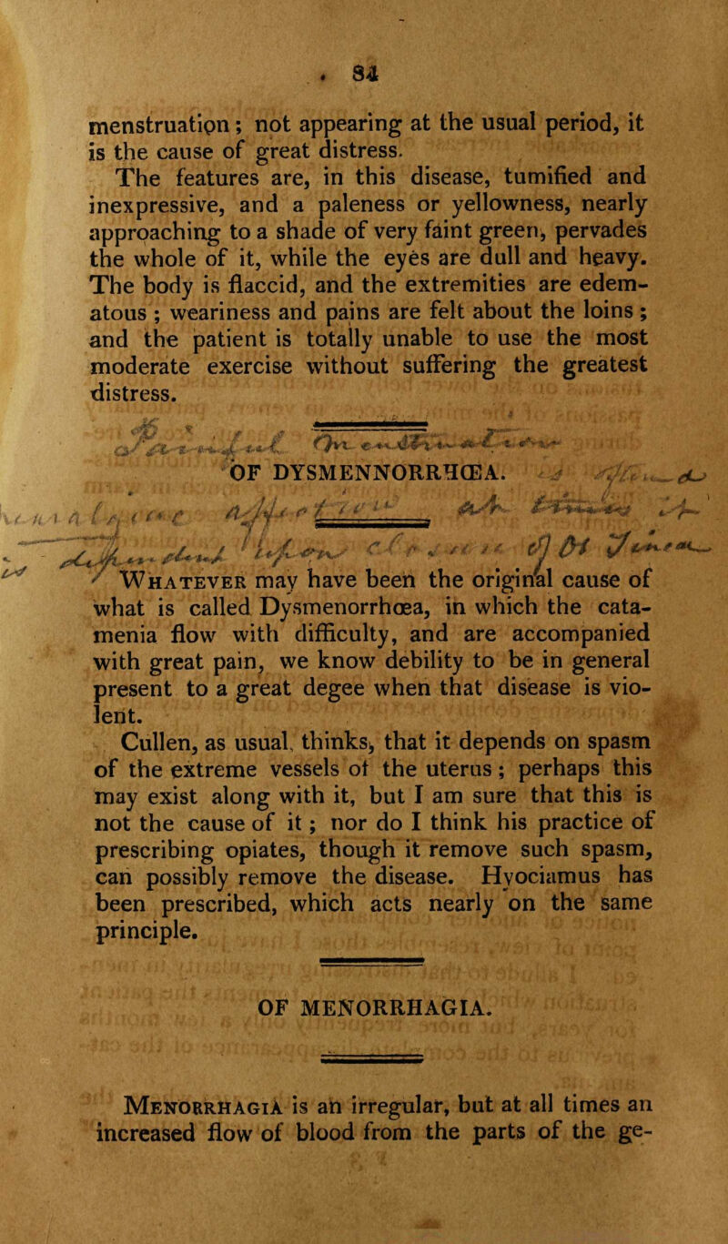 menstruation; not appearing at the usual period, it is the cause of great distress. The features are, in this disease, tumified and inexpressive, and a paleness or yellowness, nearly approaching to a shade of very faint green, pervades the whole of it, while the eyes are dull and heavy. The body is flaccid, and the extremities are edem- atous ; weariness and pains are felt about the loins; and the patient is totally unable to use the most moderate exercise without suffering the greatest distress. ..... OF DYSMENNORRHCBA. „^o ' Whatever may have been the original cause of what is called Dysmenorrhcea, in which the cata- menia flow with difficulty, and are accompanied with great pain, we know debility to be in general present to a great degee when that disease is vio- lent. Cullen, as usual, thinksi, that it depends on spasm of the extreme vessels ot the uterus; perhaps this may exist along with it, but I am sure that this is not the cause of it; nor do I think his practice of prescribing opiates, though it remove such spasm, can possibly remove the disease. Hyociamus has been prescribed, which acts nearly on the same principle. OF MENORRHAGIA. Menorrhagia is ah irregular, but at all times an increased flow of blood from the parts of the ge-