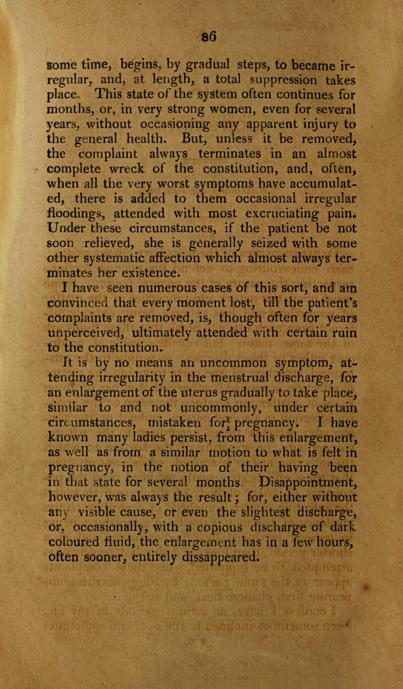 Some time, begins, by gradual steps, to became ir- regular, and, at length, a total suppression takes place. This state of the system often continues for months, or, in very strong women, even for several years, without occasioning any apparent injury to the general health. But, unless it be removed, the complaint always terminates in an almost complete wreck of the constitution, and, often, when all the very worst symptoms have accumulat- ed, there is added to them occasional irregular floodings, attended with most excruciating pain. Under these circumstances, if the patient be not soon relieved, she is generally seized with some other systematic affection which almost always ter- minates her existence. I have seen numerous cases of this sort, and am convinced that every moment lost, till the patient's complaints are removed, is, though often for years unperceived, ultimately attended with certain ruin to the constitution. It is by no means an uncommon symptom, at- tending irregularity in the menstrual discharge, for an enlargement of the uterus gradually to take place, similar to and not uncommonly, under certain circumstances, mistaken for] pregnancy. I have known many ladies persist, from this enlargement, as well as from a similar motion to what is felt in pregnancy, in the notion of their having been in that state for several months Disappointment, however, was always the result j for, either without any visible cause, or even the slightest discharge, or, occasionally, with a copious discharge of dark coloured fluid, the enlargement has in a few hours, often sooner, entirely dissappeared.