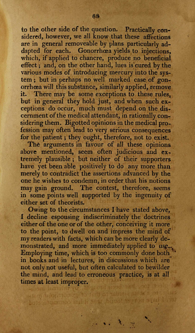 to the other side of the question. Practically con- sidered, however, we all know that these affections are in general removeable by plans particularly ad- dapted for each. Gonorrhoea yields to injections, which, if applied to chancre, produce no beneficial effect; and, on the other hand, lues iscured by the various modes of introducing mercury into the sys- tem ; but in perhaps no well marked case of gon- orrhoea will this substance, similarly applied, remove it. There may be some exceptions to these ru!esA but in general they hold just, and when such ex- ceptions do occur, much must depend on the dis- cernment of the medical attendant, in rationally con- sidering them. Bigotted opinions in the medical pro- fession may often lead to very serious consequences for the patient; they ought, therefore, not to exist. The arguments in favour of all these opinions above mentioned, seem often judicious and ex- tremely plausible; but neither of their supporters have yet been able positively to do any more than merely to contradict the assertions advanced by the one he wishes to condemn, in order that his notions may gain ground. The contest, therefore, seems in some points well supported by the ingenuity of either set of theorists. Owing to the circumstances I have stated above, I decline espousing indiscriminately the doctrines either of the one or of the other, conceiving it more to the point, to dwell on and impress the mind of my readers with facts, which can be more clearly de- monstrated, and more immediately applied to usjg.v Employing time, which is too commonly done both in books and in lectures, in discussions which are' not only not useful, but often calculated to bewilder the mind, and lead to erroneous practice, is at all times at least improper.