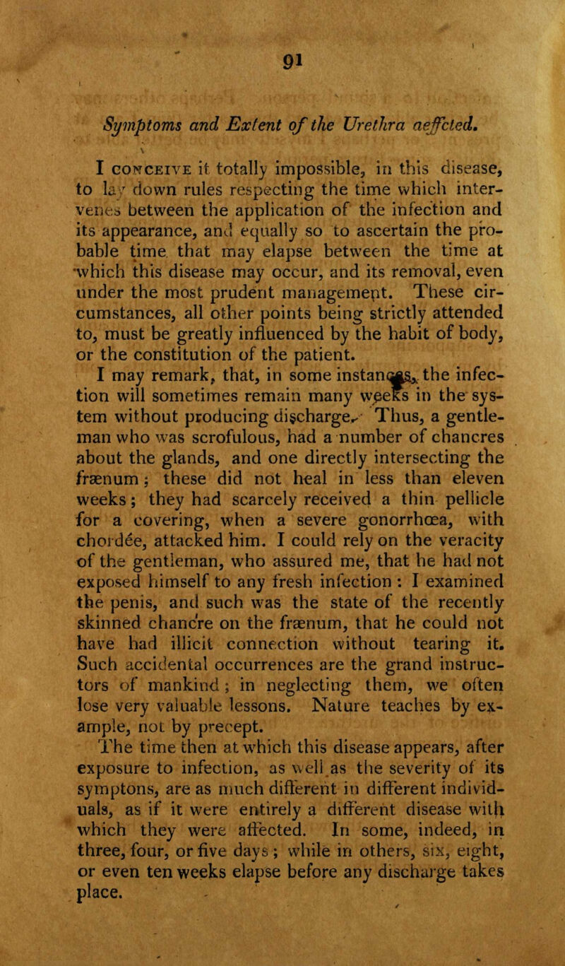 Symptoms and Extent of the Urethra aeffcted. I conceive it totally impossible, in this disease, to lay down rules respecting the time which inter- venes between the application of the infection and its appearance, and equally so to ascertain the pro- bable time that may elapse between the time at •which this disease may occur, and its removal, even under the most prudent management. These cir- cumstances, all other points being strictly attended to, must be greatly influenced by the habit of body, or the constitution of the patient. I may remark, that, in some instances.,, the infec- tion will sometimes remain many wpeKs in the sys- tem without producing discharge.- Thus, a gentle- man who was scrofulous, had a number of chancres about the glands, and one directly intersecting the fraenum ; these did not heal in less than eleven weeks; they had scarcely received a thin pellicle for a covering, when a severe gonorrhoea, with choi dee, attacked him. I could rely on the veracity of the gentleman, who assured me, that he had not exposed himself to any fresh infection : I examined the penis, and such was the state of the recently skinned chancre on the fraenum, that he could not have had illicit connection without tearing it. Such accidental occurrences are the grand instruc- tors of mankind; in neglecting them, we often lose very valuable lessons. Nature teaches by ex- ample, not by precept. The time then at which this disease appears, after exposure to infection, as well as the severity of its symptons, are as much different in different individ- uals, as if it were entirely a different disease with which they were affected. In some, indeed, in three, four, or five days ; while in others, six, eight, or even ten weeks elapse before any discharge takes place.