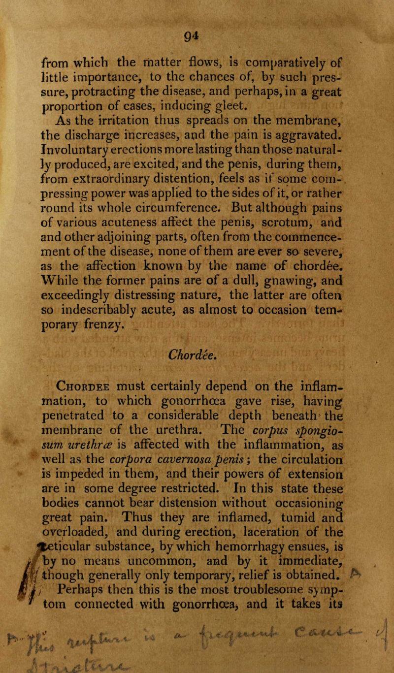 7 from which the matter flows, is comparatively of little importance, to the chances of, by such pres- sure, protracting the disease, and perhaps, in a great proportion of cases, inducing gleet. As the irritation thus spreads on the membrane, the discharge increases, and the pain is aggravated. Involuntary erections more lasting than those natural- ly produced, are excited, and the penis, during them, from extraordinary distention, feels as if some com- pressing power was applied to the sides of it, or rather round its whole circumference. But although pains of various acuteness affect the penis, scrotum, and and other adjoining parts, often from the commence- ment of the disease, none of them are ever so severe, as the affection known by the name of chordee. While the former pains are of a dull, gnawing, and exceedingly distressing nature, the latter are often so indescribably acute, as almost to occasion tem- porary frenzy. Chordee. Chordee must certainly depend on the inflam- mation, to which gonorrhoea gave rise, having penetrated to a considerable depth beneath the membrane of the urethra. The corpus spongio- sum urethra is affected with the inflammation, as well as the corpora cavernosa penis; the circulation is impeded in them, and their powers of extension are in some degree restricted. In this state these bodies cannot bear distension without occasioning great pain. Thus they are inflamed, tumid and overloaded, and during erection, laceration of the tjcular substance, by which hemorrhagy ensues, is rby no means uncommon, and by it immediate, / though generally only temporary, relief is obtained. / Perhaps then this is the most troublesome symp- tom connected with gonorrhoea, and it takes its »% /H