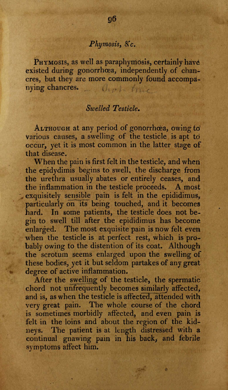 Phymosis, SCc. JPhymosis, as well as paraphimosis, certainly hav£ existed during gonorrhoea, independently of chan- cres, but they are more commonly found accompa- nying chancres. Swelled Testicle, Although at any period of gonorrhoea, owing to various causes, a swelling of the testicle is apt to occur, yet it is most common in the latter stage of that disease. When the pain is first felt in the testicle, and when the epidydimis begins to swell, the discharge from the urethra usually abates or entirely ceases, and the inflammation in the testicle proceeds. A most , exquisitely sensible pain is felt in the epididimus, particularly orTlts being touched, and it becomes hard. In some patients, the testicle does not be- gin to swell till after the epididimus has become enlarged. The most exquisite pain is now felt even when the testicle is at perfect rest, which is pro- bably owing to the distention of its coat. Although the scrotum seems enlarged upon the swelling of these bodies, yet it but seldom partakes of any great degree of active inflammation. After the swelling of the testicle, the spermatic chord not unfrequently becomes similarly affected, and is, as when the testicle is affected, attended with very great pain. The whole course of the chord is sometimes morbidly affected, and even pain is felt in the loins and about the region of the kid- neys. The patient is at length distressed with a continual gnawing pain in his back> and febrile symptoms affect him.