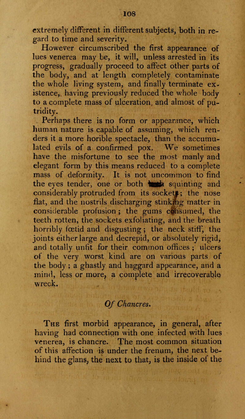 extremely different in different subjects, both in re- gard to time and severity. However circumscribed the first appearance of lues venerea may be, it will, unless arrested in its progress, gradually proceed to affect other parts of the body, and at length completely contaminate the whole living system, and finally terminate ex- istence,, having previously reduced the whole body to a complete mass of ulceration, and almost of pu- tridity. Perhaps there is no form or appearance, which human nature is capable of assuming, which ren- ders it a more horible spectacle, than the accumu- lated evils of a confirmed pox. We sometimes have the misfortune to see the most manly and elegant form by this means reduced to a complete mass of deformity. It is not uncommon to find the eyes tender, one or both talk squinting and considerably protruded from its socket*; the nose flat, and the nostrils discharging stinking matter in considerable profusion ; the gums cfnsumed, the teeth rotten, the sockets exfoliating, and the breath horribly foetid and disgusting; the neck stiff, the joints either large and decrepid, or absolutely rigid, and totally unfit for their common offices ; ulcers of the very worst kind are on various parts of the body; a ghastly and haggard appearance, and a mind, less or more, a complete and irrecoverable wreck. Of Chancres. The first morbid appearance, in general, after having had connection with one infected with lues venerea, is chancre. The most common situation of this affection is under the frenum, the next be- hind the glans, the next to that, is the inside of the