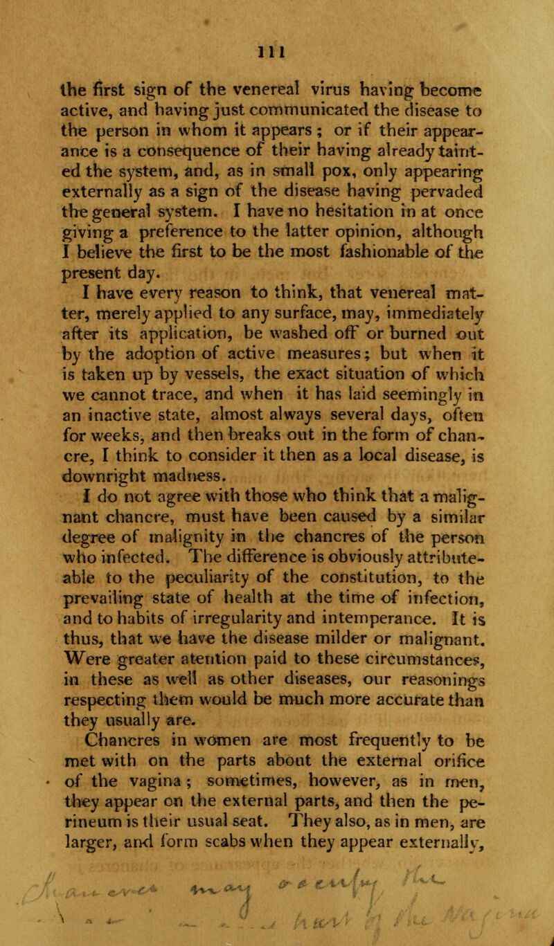 the first sign of the venereal virus having become active, and having just communicated the disease to the person in whom it appears ; or if their appear- ance is a consequence of their having already taint- ed the system, and, as in small pox, only appearing externally as a sign of the disease having pervaded the general system. I have no hesitation in at once giving a preference to the latter opinion, although I believe the first to be the most fashionable of the present day. I have every reason to think, that venereal mat- ter, merely applied to any surface, may, immediately after its application, be washed off or burned out by the adoption of active measures; but when it is taken up by vessels, the exact situation of which we cannot trace, and when it has laid seemingly in an inactive state, almost always several days, often for weeks, and then breaks out in the form of chan- cre, I think to consider it then as a local disease, is downright madness. I do not agree with those who think that a malig- nant chancre, must have been caused by a similar degree of malignity in the chancres of the person who infected. The difference is obviously attribute- able to the peculiarity of the constitution, to the prevailing state of health at the time of infection, and to habits of irregularity and intemperance. It is thus, that we have the disease milder or malignant. Were greater atention paid to these circumstances, in these as well as other diseases, our reasonings respecting them would be much more accurate than they usually are. Chancres in women are most frequently to be met with on the parts about the external orifice of the vagina ; sometimes, however, as in men, they appear on the external parts, and then the pe- rineum is their usual seat. They also, as in men, are larger, and form scabs when they appear externallv,