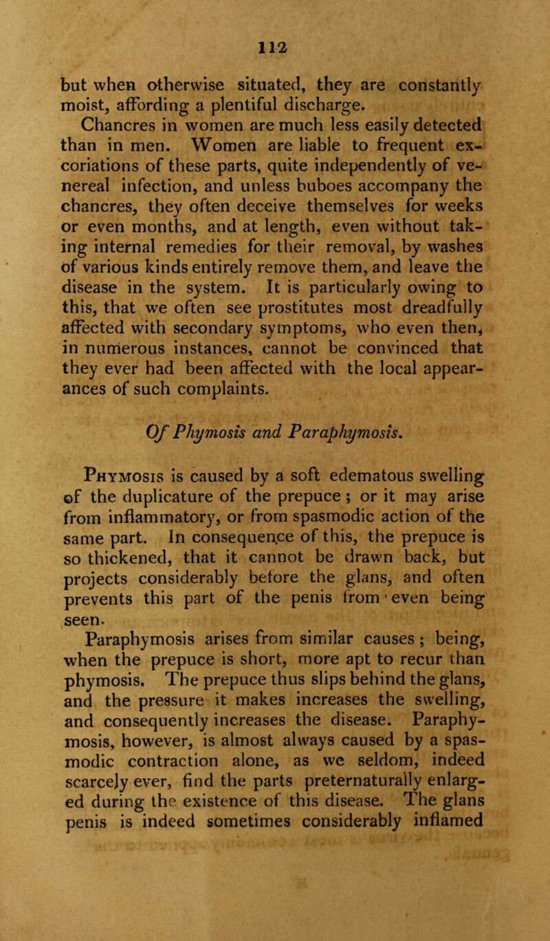 but when otherwise situated, they are constantly moist, affording a plentiful discharge. Chancres in women are much less easily detected than in men. Women are liable to frequent ex- coriations of these parts, quite independently of ve- nereal infection, and unless buboes accompany the chancres, they often deceive themselves for weeks or even months, and at length, even without tak- ing internal remedies for their removal, by washes of various kinds entirely remove them, and leave the disease in the system. It is particularly owing to this, that we often see prostitutes most dreadfully affected with secondary symptoms, who even then* in numerous instances, cannot be convinced that they ever had been affected with the local appear- ances of such complaints. Of Phymosis and Paraphymosis. Phymosis is caused by a soft edematous swelling of the duplicature of the prepuce; or it may arise from inflammatory, or from spasmodic action of the same part. In consequence of this, the prepuce is so thickened, that it cannot be drawn back, but projects considerably before the glans, and often prevents this part of the penis from ■ even being seen. Paraphymosis arises from similar causes ; being, when the prepuce is short, more apt to recur than phymosis. The prepuce thus slips behind the glans, and the pressure it makes increases the swelling, and consequently increases the disease. Paraphy- mosis, however, is almost always caused by a spas- modic contraction alone, as we seldom, indeed scarcely ever, find the parts preternaturally enlarg- ed during the existence of this disease. The glans penis is indeed sometimes considerably inflamed