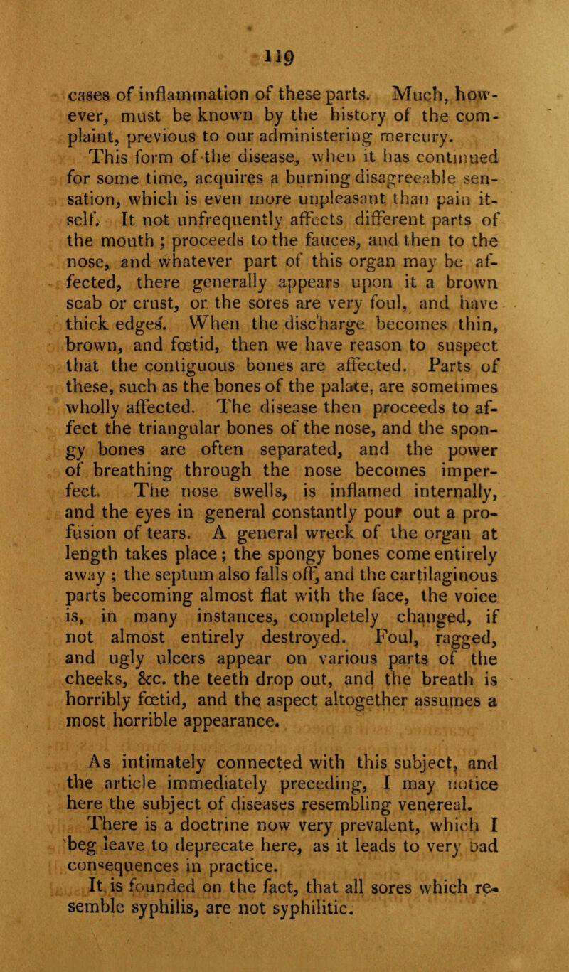 H9 cases of inflammation of these parts. Much, how- ever, must be known by the history of the com- plaint, previous to our administering mercury. This form of the disease, when it has continued for some time, acquires a burning disagreeable sen- sation, which is even more unpleasant than pain it- self. It not unfrequently affects different parts of the mouth ; proceeds to the fauces, and then to the nose, and whatever part of this organ may be af- fected, there generally appears upon it a brown scab or crust, or the sores are very foul, and have thick, edges'. When the discharge becomes thin, brown, and foetid, then we have reason to suspect that the contiguous bones are affected. Parts of these, such as the bones of the palate, are sometimes wholly affected. The disease then proceeds to af- fect the triangular bones of the nose, and the spon- gy bones are often separated, and the power of breathing through the nose becomes imper- fect. The nose swells, is inflamed internally, and the eyes in general constantly pour out a pro- fusion of tears. A general wreck of the organ at length takes place; the spongy bones come entirely away ; the septum also falls off, and the cartilaginous parts becoming almost flat with the face, the voice is, in many instances, completely changed, if not almost entirely destroyed. Foul, ragged, and ugly ulcers appear on various parts of the cheeks, 8cc. the teeth drop out, and the breath is horribly foetid, and the aspect altogether assumes a most horrible appearance. As intimately connected with this subject, and the article immediately preceding, I may notice here the subject of diseases resembling venereal. There is a doctrine now very prevalent, which I beg leave to deprecate here, as it leads to very oad consequences in practice. It is founded on the fact, that all sores which re- semble syphilis, are not syphilitic.