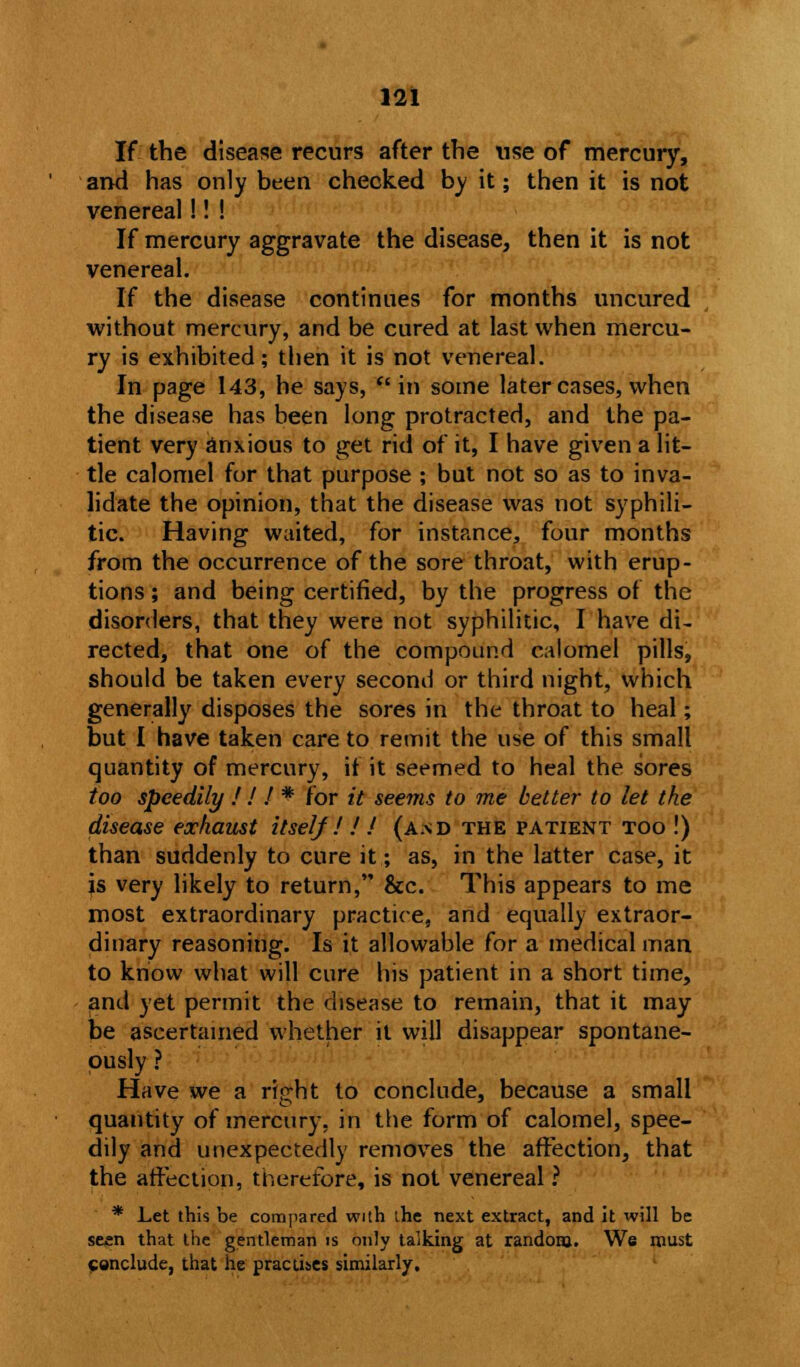 If the disease recurs after the use of mercury, and has only been checked by it; then it is not venereal!! ! If mercury aggravate the disease, then it is not venereal. If the disease continues for months uncured without mercury, and be cured at last when mercu- ry is exhibited; then it is not venereal. In page 143, he says,  in some later cases, when the disease has been long protracted, and the pa- tient very anxious to get rid of it, I have given a lit- tle calomel for that purpose ; but not so as to inva- lidate the opinion, that the disease was not syphili- tic. Having waited, for instance, four months from the occurrence of the sore throat, with erup- tions ; and being certified, by the progress of the disorders, that they were not syphilitic, I have di- rected, that one of the compound calomel pills, should be taken every second or third night, which generally disposes the sores in the throat to heal; but I have taken care to remit the use of this small quantity of mercury, if it seemed to heal the sores too speedily ! ! I * for it seems to me better to let the disease exhaust itself ! ! / (and the patient too !) than suddenly to cure it; as, in the latter case, it is very likely to return, &c. This appears to me most extraordinary practice, and equally extraor- dinary reasoning. Is it allowable for a medical man to know what will cure his patient in a short time, and yet permit the disease to remain, that it may be ascertained whether it will disappear spontane- ously ? Have we a right to conclude, because a small quantity of mercury, in the form of calomel, spee- dily and unexpectedly removes the affection, that the affectipp, therefore, is not venereal ? * Let this be compared with the next extract, and it will be seen that the gentleman is only talking at random. We roust Conclude, that he practises similarly.