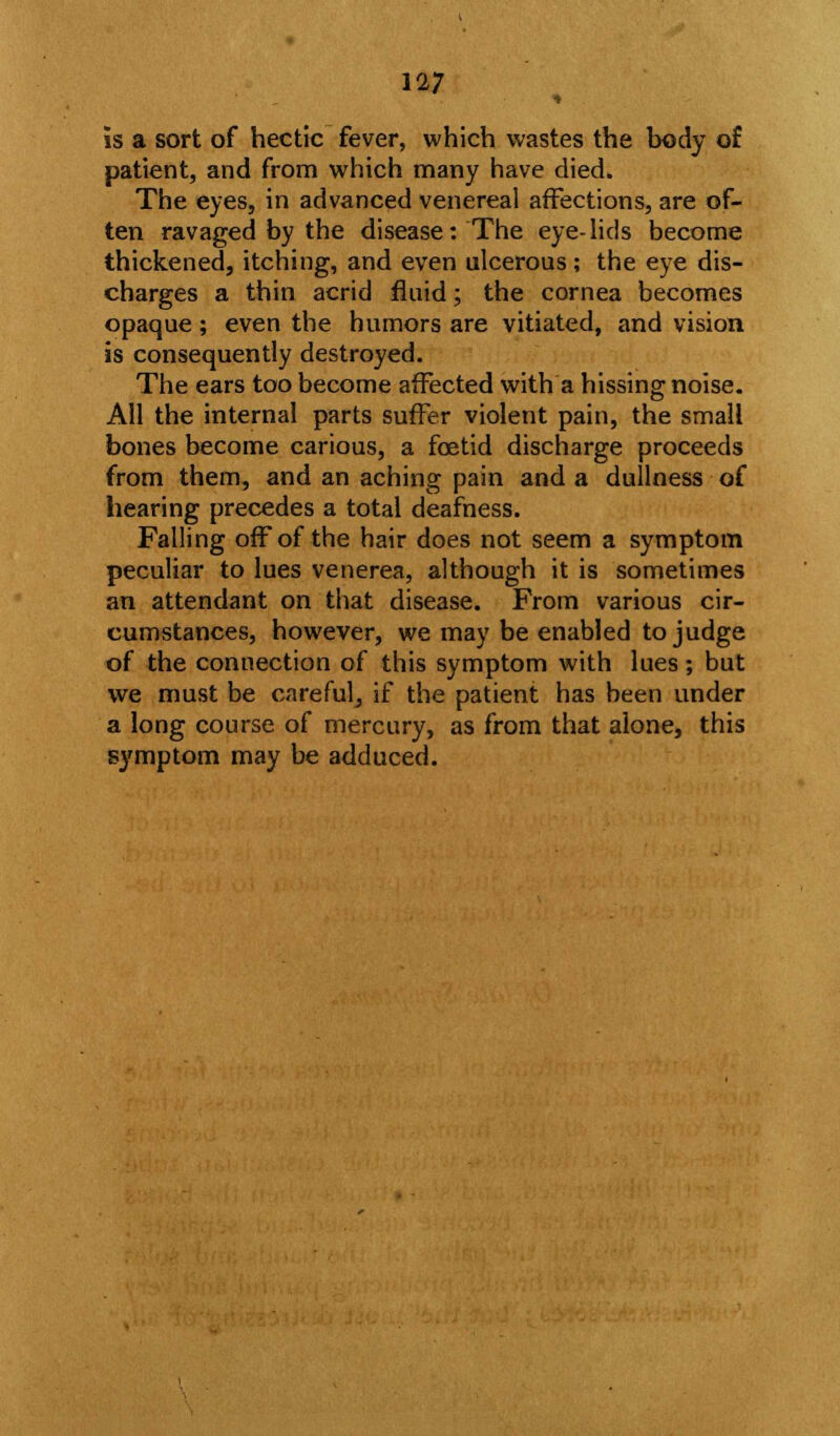 is a sort of hectic fever, which wastes the body of patient, and from which many have died. The eyes, in advanced venereal affections, are of- ten ravaged by the disease: The eye-lids become thickened, itching, and even ulcerous; the eye dis- charges a thin acrid fluid; the cornea becomes opaque; even the humors are vitiated, and vision is consequently destroyed. The ears too become affected with a hissing noise. All the internal parts suffer violent pain, the small bones become carious, a foetid discharge proceeds from them, and an aching pain and a dullness of hearing precedes a total deafness. Falling off of the hair does not seem a symptom peculiar to lues venerea, although it is sometimes an attendant on that disease. From various cir- cumstances, however, we may be enabled to judge of the connection of this symptom with lues; but we must be careful, if the patient has been under a long course of mercury, as from that alone, this symptom may be adduced.