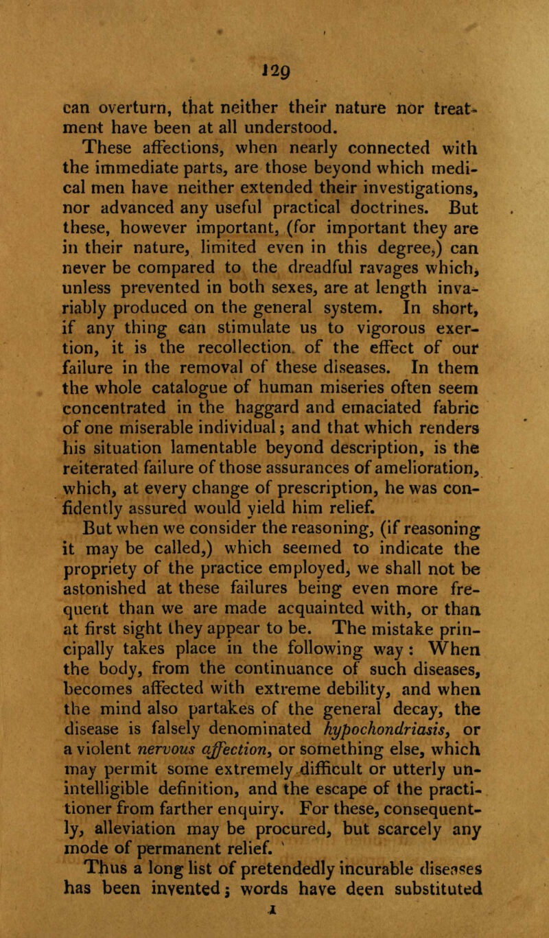 ng can overturn, that neither their nature nor treat- ment have been at all understood. These affections, when nearly connected with the immediate parts, are those beyond which medi- cal men have neither extended their investigations, nor advanced any useful practical doctrines. But these, however important, (for important they are in their nature, limited even in this degree,) can never be compared to the dreadful ravages which, unless prevented in both sexes, are at length inva- riably produced on the general system. In short, if any thing can stimulate us to vigorous exer- tion, it is the recollection, of the effect of our failure in the removal of these diseases. In them the whole catalogue of human miseries often seem concentrated in the haggard and emaciated fabric of one miserable individual; and that which renders his situation lamentable beyond description, is the reiterated failure of those assurances of amelioration, which, at every change of prescription, he was con- fidently assured would yield him relief. But when we consider the reasoning, (if reasoning it may be called,) which seemed to indicate the propriety of the practice employed, we shall not be astonished at these failures being even more fre- quent than we are made acquainted with, or than at first sight they appear to be. The mistake prin- cipally takes place in the following way : When the body, from the continuance of such diseases, becomes affected with extreme debility, and when the mind also partakes of the general decay, the disease is falsely denominated hypochondriasis, or a violent nervous affection, or something else, which may permit some extremely difficult or utterly un- intelligible definition, and the escape of the practi- tioner from farther enquiry. For these, consequent- ly, alleviation may be procured, but scarcely any mode of permanent relief. v Thus a long list of pretendedly incurable diseases has been invented j words have deen substituted