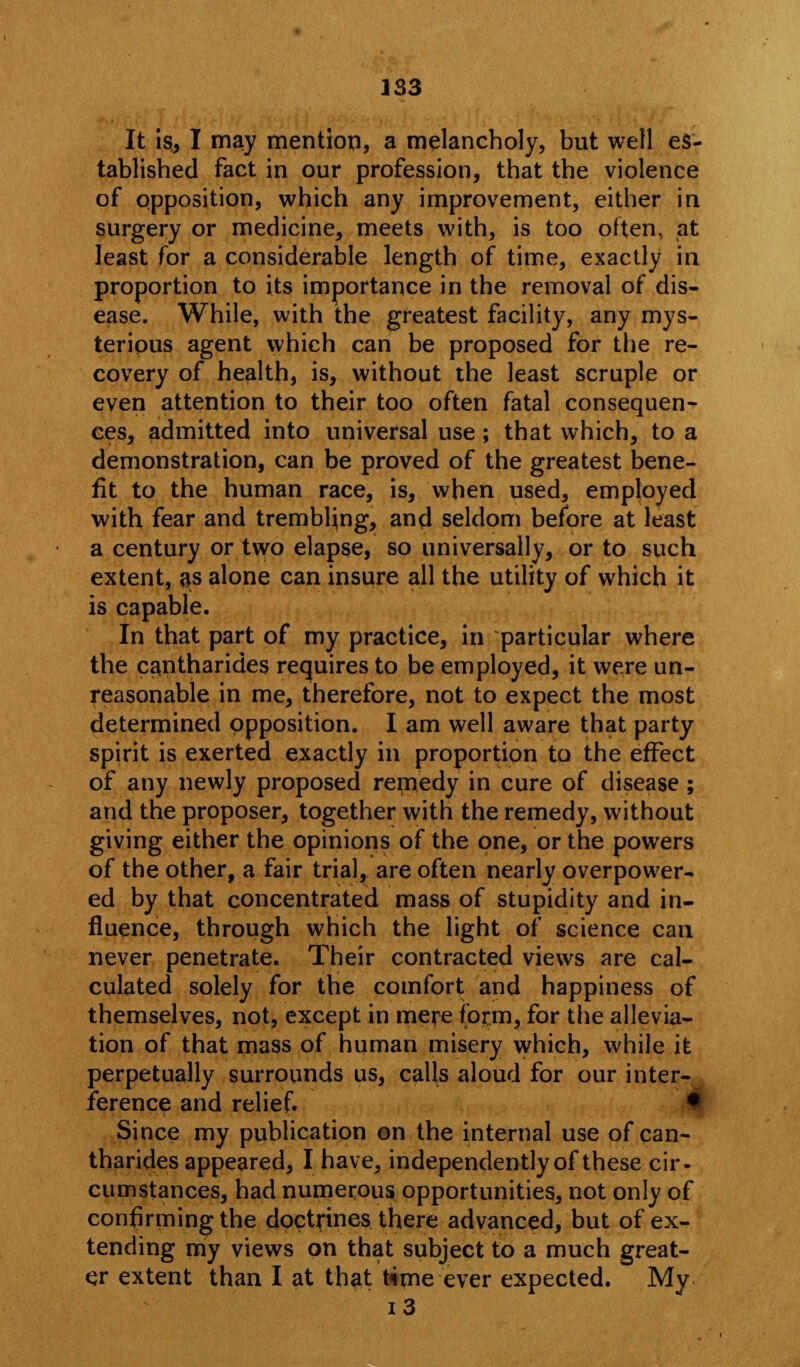 It is., I may mention, a melancholy, but well es- tablished fact in our profession, that the violence of opposition, which any improvement, either in surgery or medicine, meets with, is too often, at least for a considerable length of time, exactly in proportion to its importance in the removal of dis- ease. While, with the greatest facility, any mys- terious agent which can be proposed for the re- covery of health, is, without the least scruple or even attention to their too often fatal consequen- ces, admitted into universal use; that which, to a demonstration, can be proved of the greatest bene- fit to the human race, is, when used, employed with fear and trembling, and seldom before at least a century or two elapse, so universally, or to such extent, as alone can insure all the utility of which it is capable. In that part of my practice, in particular where the cantharides requires to be employed, it were un- reasonable in me, therefore, not to expect the most determined opposition. I am well aware that party spirit is exerted exactly in proportion to the effect of any newly proposed remedy in cure of disease ; and the proposer, together with the remedy, without giving either the opinions of the one, or the powers of the other, a fair trial, are often nearly overpower- ed by that concentrated mass of stupidity and in- fluence, through which the light of science can never penetrate. Their contracted views are cal- culated solely for the comfort and happiness of themselves, not, except in mere form, for the allevia- tion of that mass of human misery which, while it perpetually surrounds us, calls aloud for our inter- ference and relief. • Since my publication on the internal use of can- tharides appeared, I have, independently of these cir- cumstances, had numerous opportunities, not only of confirming the doctrines there advanced, but of ex- tending my views on that subject to a much great- er extent than I at that time ever expected. My i3