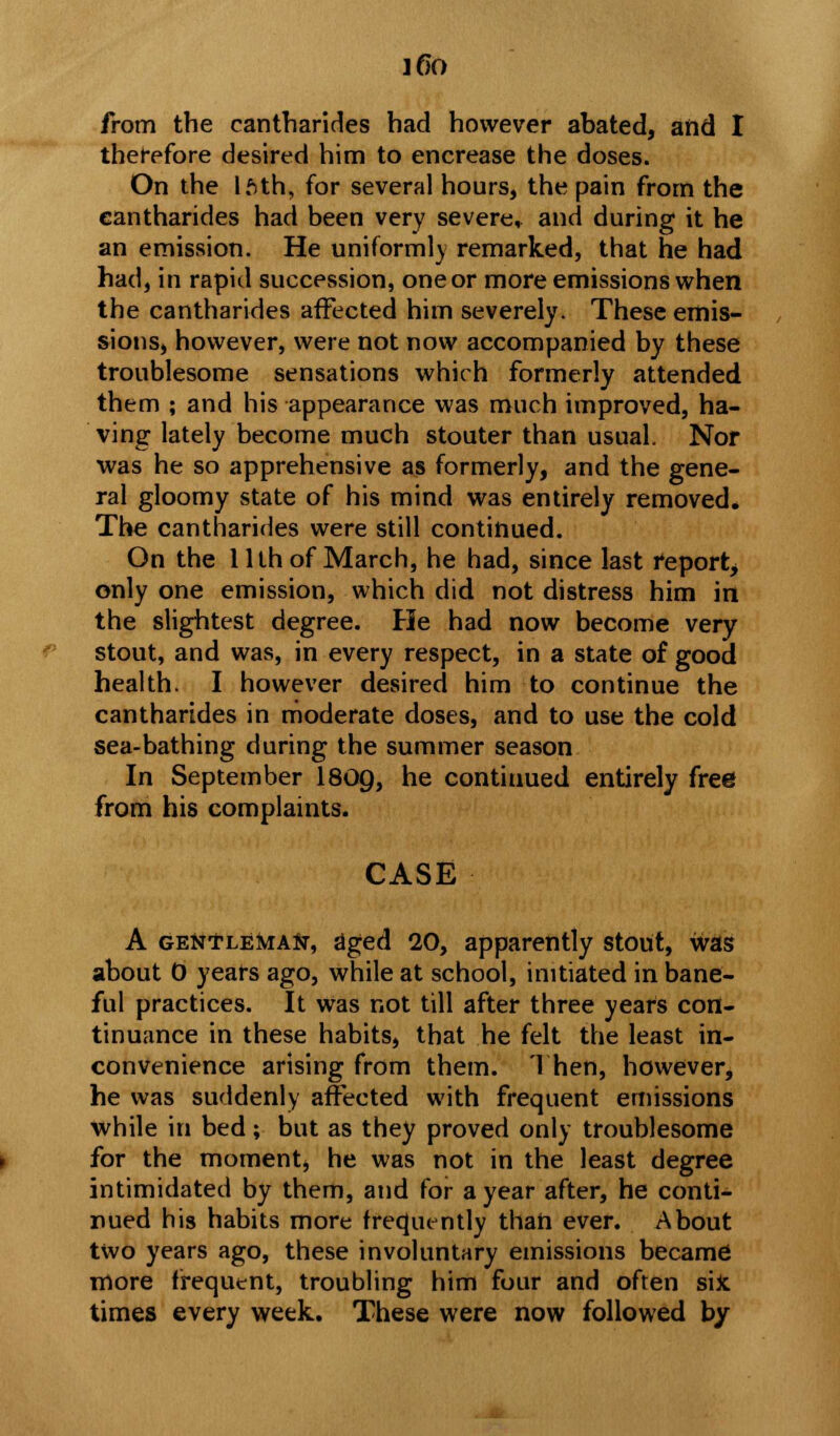 ]6o from the eantharides had however abated, and I therefore desired him to encrease the doses. On the Iftth, for several hours, the pain from the eantharides had been very severe, and during it he an emission. He uniformly remarked, that he had had, in rapid succession, one or more emissions when the eantharides affected him severely. These emis- sions, however, were not now accompanied by these troublesome sensations which formerly attended them ; and his appearance was much improved, ha- ving lately become much stouter than usual. Nor was he so apprehensive as formerly, and the gene- ral gloomy state of his mind was entirely removed. The eantharides were still continued. On the 1 llh of March, he had, since last report, only one emission, which did not distress him in the slightest degree. He had now become very stout, and was, in every respect, in a state of good health. I however desired him to continue the eantharides in moderate doses, and to use the cold sea-bathing during the summer season In September 180g, he contiuued entirely free from his complaints. CASE A GENfLEiviAfr, aged 20, apparently stout, was about 0 years ago, while at school, initiated in bane- ful practices. It Was not till after three years con- tinuance in these habits, that he felt the least in- convenience arising from them. Then, however, he was suddenly affected with frequent emissions while in bed; but as they proved only troublesome for the moment, he was not in the least degree intimidated by them, and for a year after, he conti- nued his habits more frequently than ever. About two years ago, these involuntary emissions became more frequent, troubling him four and often sifc times every week. These were now followed by