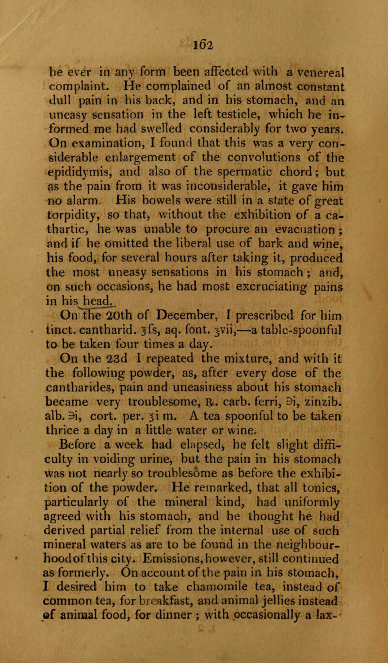 be ever in any form been affected with a venereal complaint. He complained of an almost constant dull pain in bis back, and in his stomach, and an uneasy sensation in the left testicle, which he in- formed me had swelled considerably for two years. On examination, I found that this was a very con- siderable enlargement of the convolutions of the epididymis, and also of the spermatic chord; but as the pain from it was inconsiderable, it gave him no alarm. His bowels were still in a state of great torpidity, so that, without the exhibition of a ca- thartic, he was unable to procure an evacuation ; and if he omitted the liberal use of bark and wine, his food, for several hours after taking it, produced the most uneasy sensations in his stomach ; and, on such occasions, he had most excruciating pains in his heao\_ On the 20th of December, I prescribed for him tinct. cantharid. ^fs, aq. font, jvii,—a table-spoonful to be taken four times a day. On the 23d I repeated the mixture, and with it the following powder, as, after every dose of the cantharides, pain and uneasiness about his stomach became very troublesome, l^. carb. ferri, Bi, zinzib. alb. 9i, cort. per. si m. A tea spoonful to be taken thrice a day in a little wTater or wine. Before a week had elapsed, he felt slight diffi- culty in voiding urine, but the pain in his stomach was not nearly so troublesome as before the exhibi- tion of the powder. He remarked, that all tonics, particularly of the mineral kind, had uniformly agreed with his stomach, and he thought he had derived partial relief from the internal use of such mineral waters as are to be found in the neighbour- hoodofthis city. Emissions, however, still continued as formerly. On account of the pain in his stomach, I desired him to take chamomile tea, instead of common tea, for breakfast, and animal jellies instead »f animal food, for dinner ; with occasionally a lax-