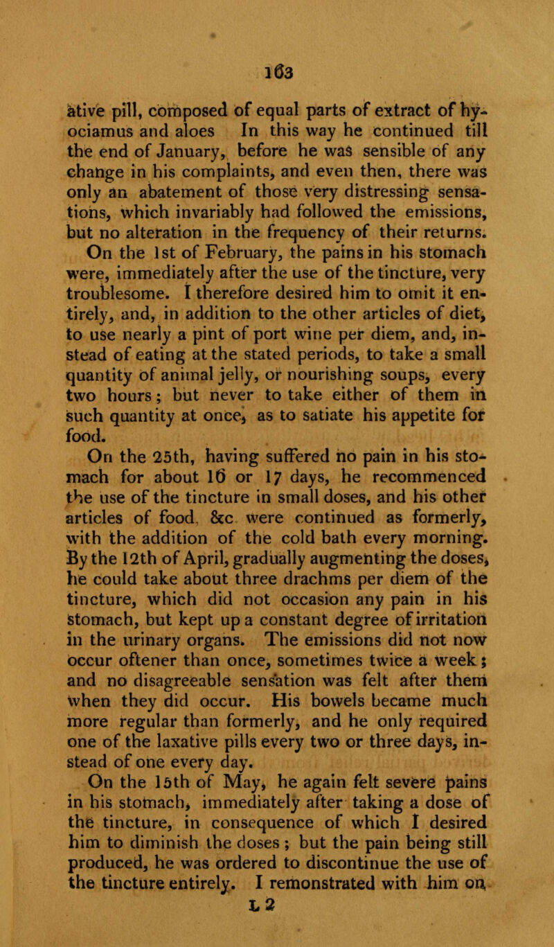 ative pill, composed of equal parts of extract of hy- ociamus and aloes In this way he continued till the end of January, before he was sensible of any change in his complaints, and even then, there was only an abatement of those very distressing sensa- tions, which invariably had followed the emissions, but no alteration in the frequency of their returns. On the 1st of February, the pains in his stomach were, immediately after the use of the tincture, very troublesome, t therefore desired him to omit it en- tirely, and, in addition to the other articles of diet, to use nearly a pint of port wine per diem, and, in- stead of eating at the stated periods, to take a small quantity of animal jelly, or nourishing soups, every two hours; but never to take either of them in such quantity at once4 as to satiate his appetite for food. On the 25th, having suffered ho pain in his sto- mach for about If) or 17 days, he recommenced the use of the tincture in small doses, and his other articles of food. &c were continued as formerly, with the addition of the cold bath every morning. By the 12th of April, gradually augmenting the doses, he could take about three drachms per diem of the tincture, which did not occasion any pain in his Stomach, but kept up a constant degree of irritation in the urinary organs. The emissions did not now occur oftener than once, sometimes twice a week; and no disagreeable sensation was felt after them when they did occur. His bowels became much more regular than formerly, and he only required one of the laxative pills every two or three days, in- stead of one every day. On the lath of May, he again felt severe pains in his stomach, immediately after taking a dose of the tincture, in consequence of which I desired him to diminish the doses ; but the pain being still produced, he was ordered to discontinue the use of the tincture entirely. I remonstrated with him on, L2