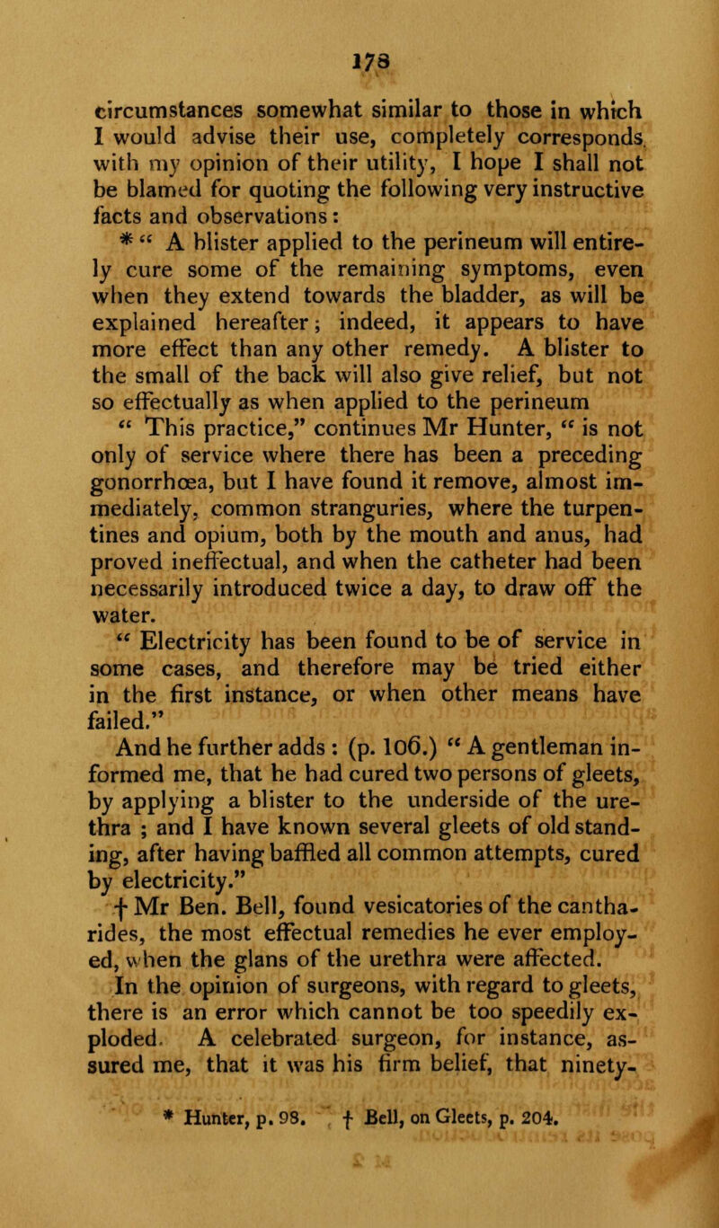 173 circumstances somewhat similar to those in which I would advise their use, completely corresponds, with my opinion of their utility, I hope I shall not be blamed for quoting the following very instructive facts and observations: *  A blister applied to the perineum will entire- ly cure some of the remaining symptoms, even when they extend towards the bladder, as will be explained hereafter; indeed, it appears to have more effect than any other remedy. A blister to the small of the back will also give relief, but not so effectually as when applied to the perineum  This practice, continues Mr Hunter,  is not only of service where there has been a preceding gonorrhoea, but I have found it remove, almost im- mediately, common stranguries, where the turpen- tines and opium, both by the mouth and anus, had proved ineffectual, and when the catheter had been necessarily introduced twice a day, to draw off the water. !** Electricity has been found to be of service in some cases, and therefore may be tried either in the first instance, or when other means have failed. And he further adds : (p. lo6.)  A gentleman in- formed me, that he had cured two persons of gleets, by applying a blister to the underside of the ure- thra ; and I have known several gleets of old stand- ing, after having baffled all common attempts, cured by electricity. f Mr Ben. Bell, found vesicatories of thecantha- rides, the most effectual remedies he ever employ- ed, when the glans of the urethra were affected. In the opinion of surgeons, with regard to gleets, there is an error which cannot be too speedily ex- ploded. A celebrated surgeon, for instance, as- sured me, that it was his firm belief, that ninety- * Hunter, p. 93. f Bell, on Gleets, p. 204.