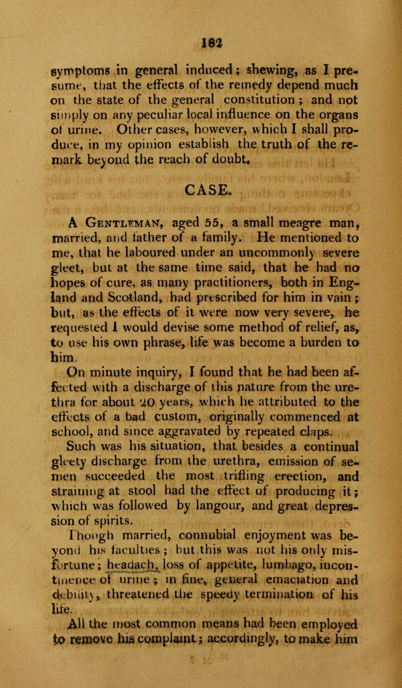 symptoms in general induced; shewing, as I pre- sume, that the effects of the remedy depend much on the state of the general constitution ; and not simply on any peculiar local influence on the organs ot urine. Other cases, however, which I shall pro- duce, in my opinion establish the truth of the re- mark beyond the reach of doubt. CASE. A. Gentleman, aged 55, a small meagre man, married, and father of a family. He mentioned to me, that he laboured under an uncommonly severe gleet, but at the same time said, that he had no hopes of cure, as many practitioners, both in Eng- land and Scotland, had prescribed for him in vain ; but, as the effects of it were now very severe, he requested 1 would devise some method of relief, as, to use his own phrase, life was become a burden to him On minute inquiry, I found that he had been af- fected with a discharge of this nature from the ure- thra for about '10 years, which he attributed to the effects of a bad custom, originally commenced at school, and since aggravated by repeated claps. Such was his situation, that besides a continual gleety discharge from the urethra, emission of se- men succeeded the most trifling erection, and straining at stool had the effect of producing it; which was followed by langour, and great depres- sion of spirits. Though married, connubial enjoyment was be- yond his faculties ; but this was not his only mis- fortune ; hcadach, loss of appetite, lumbago, incon- tinence of urine ; in fine, general emaciation and d*.biiu\, threatened the speedy termination of his lite. AH the most common means had been employed to remove his complaint; accordingly, to make him