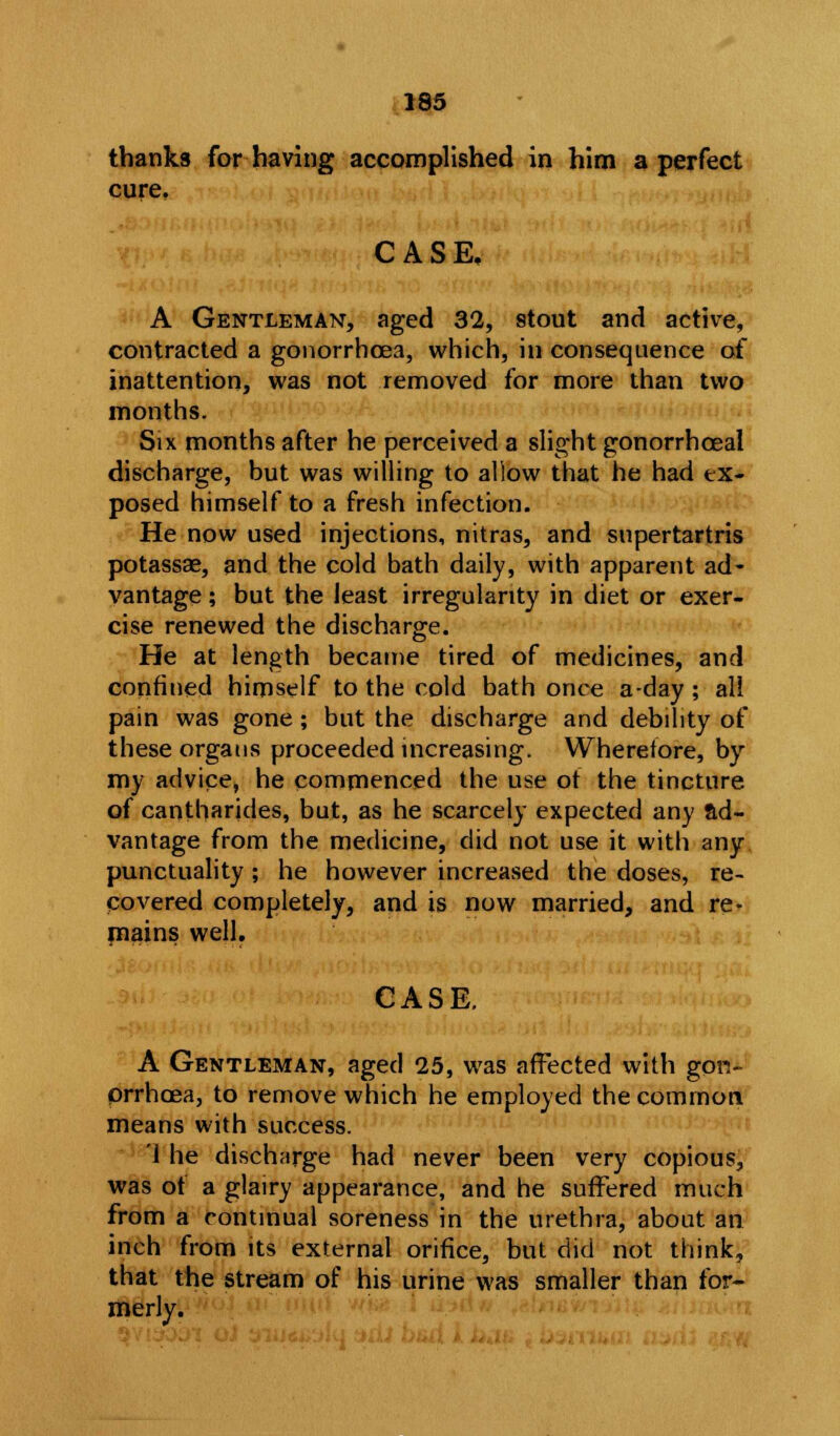 thanks for having accomplished in him a perfect cure. CASE. A Gentleman, aged 32, stout and active, contracted a gonorrhoea, which, in consequence of inattention, was not removed for more than two months. Six months after he perceived a slight gonorrhceal discharge, but was willing to allow that he had ex- posed himself to a fresh infection. He now used injections, nitras, and supertartris potassae, and the cold bath daily, with apparent ad- vantage ; but the least irregularity in diet or exer- cise renewed the discharge. He at length became tired of medicines, and confined himself to the cold bath once a-day ; all pain was gone; but the discharge and debility of these organs proceeded increasing. Wherefore, by my advice, he commenced the use of the tincture of cantharides, but, as he scarcely expected any ad- vantage from the medicine, did not use it with any punctuality ; he however increased the doses, re- covered completely, and is now married, and re- mains well. CASE. A Gentleman, aged 25, was affected with gon- orrhoea, to remove which he employed the common means with success. 1 he discharge had never been very copious, was of a glairy appearance, and he suffered much from a continual soreness in the urethra, about an inch from its external orifice, but did not think, that the stream of his urine was smaller than for- merly.