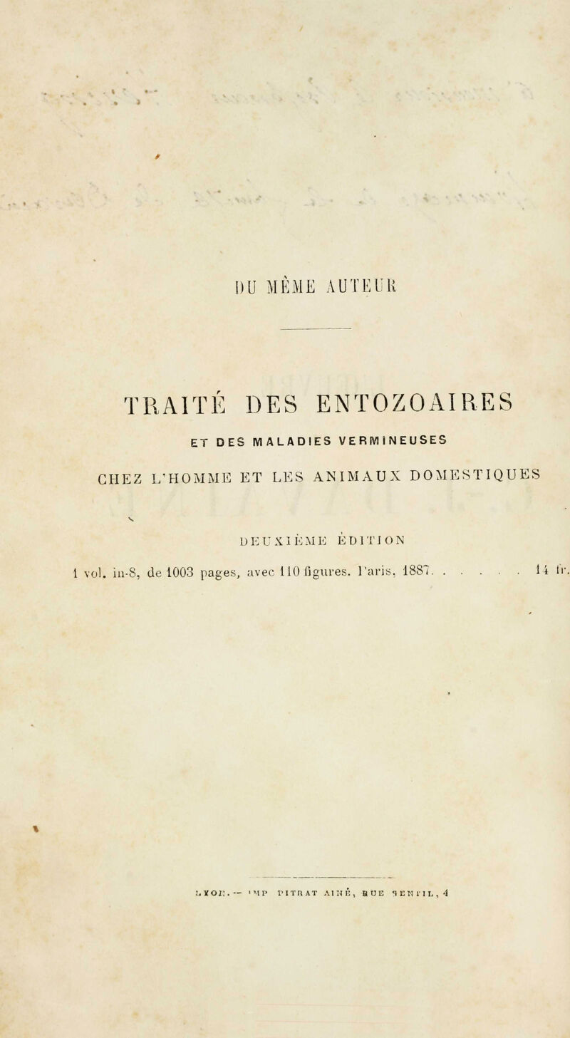 DU MEME AUTEUR TRAITÉ DES ENTOZOAIRES ET DES MALADIES V E RM I N EUSES CHEZ L'HOMME ET LES ANIMAUX DOMESTIQUES L) E U XI È M E EDI TI O N 1 vol. in-S, de 1003 pages, avec 110 figures. Paris, 1887. 14 fr ,XOi:.— 'MP l'ITRAT AIME, BUE 1EM1IL, 4