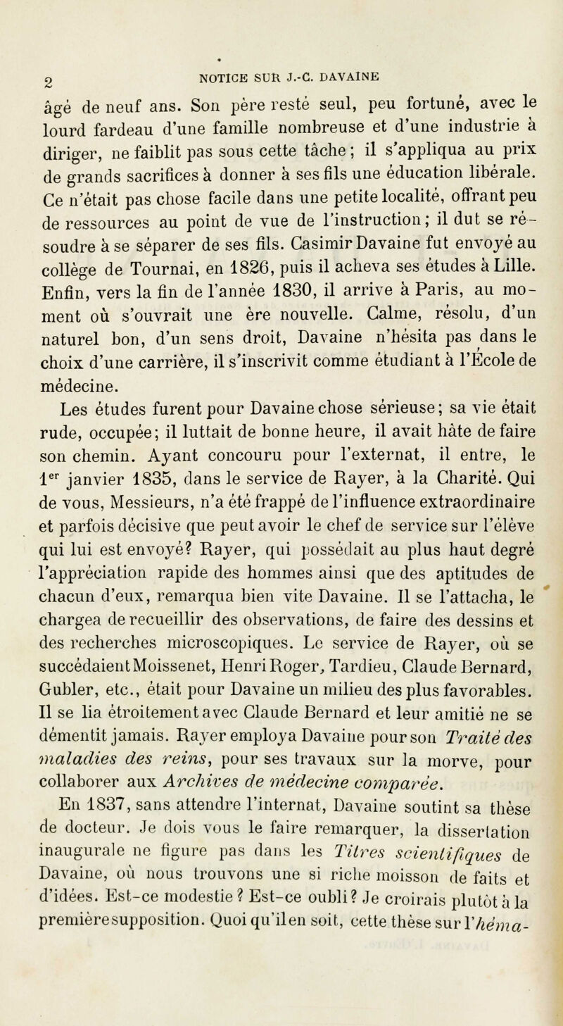 âgé de neuf ans. Son père resté seul, peu fortuné, avec le lourd fardeau d'une famille nombreuse et d'une industrie à diriger, ne faiblit pas sous cette tâche ; il s'appliqua au prix de grands sacrifices à donner à ses fils une éducation libérale. Ce n'était pas chose facile dans une petite localité, offrant peu de ressources au point de vue de l'instruction; il dut se ré- soudre à se séparer de ses fils. Casimir Davaine fut envoyé au collège de Tournai, en 1826, puis il acheva ses études à Lille. Enfin, vers la fin de l'année 1830, il arrive à Paris, au mo- ment où s'ouvrait une ère nouvelle. Calme, résolu, d'un naturel bon, d'un sens droit, Davaine n'hésita pas dans le choix d'une carrière, il s'inscrivit comme étudiant à l'Ecole de médecine. Les études furent pour Davaine chose sérieuse; sa vie était rude, occupée; il luttait de bonne heure, il avait hâte de faire son chemin. Ayant concouru pour l'externat, il entre, le 1er janvier 1835, dans le service de Rayer, à la Charité. Qui de vous, Messieurs, n'a été frappé de l'influence extraordinaire et parfois décisive que peut avoir le chef de service sur l'élève qui lui est envoyé? Rayer, qui possédait au plus haut degré l'appréciation rapide des hommes ainsi que des aptitudes de chacun d'eux, remarqua bien vite Davaine. 11 se l'attacha, le chargea de recueillir des observations, de faire des dessins et des recherches microscopiques. Le service de Rayer, où se succédaientMoissenet, HenriRoger, Tardieu, Claude Bernard, Gubler, etc., était pour Davaine un milieu des plus favorables. Il se lia étroitement avec Claude Bernard et leur amitié ne se démentit jamais. Rayer employa Davaine pour son Traité des maladies des reins, pour ses travaux sur la morve, pour collaborer aux Archives de médecine comparée. En 1837, sans attendre l'internat, Davaine soutint sa thèse de docteur. Je dois vous le faire remarquer, la dissertation inaugurale ne figure pas dans les Titres scientifiques de Davaine, où nous trouvons une si riche moisson de faits et d'idées. Est-ce modestie ? Est-ce oubli? Je croirais plutôt à la première supposition. Quoi qu'ilen soit, cette thèse sur Yhéma-