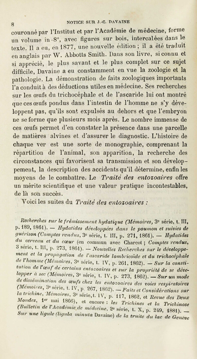 couronné par l'Institut et par l'Académie de médecine, forme un volume in -8°, avec figures sur bois, intercalées dans le texte. Il a eu, en 1877, une nouvelle édition; il a été traduit en anglais par W. Abbotts Smith. Dans son livre, si connu et si apprécié, le plus savant et le plus complet sur ce sujet difficile, Davaine a eu constamment en vue la zoologie et la pathologie. La démonstration de faits zoologiques importants l'a conduit à des déductions utiles en médecine. Ses recherches sur les œufs du trichocéphale et de l'ascaride lui ont montré que ces œufs pondus dans l'intestin de l'homme ne s'y déve- loppent pas, qu'ils sont expulsés au dehors et que l'embryon ne se forme que plusieurs mois après. Le nombre immense de ces œufs permet d'en constater la présence dans une parcelle de matières alvines et d'assurer le diagnostic. L'histoire de chaque ver est une sorte de monographie, comprenant la répartition de l'animal, son apparition, la recherche des circonstances qui favorisent sa transmission et son dévelop- pement, la description des accidents qu'il détermine, enfin les moyens de le combattre. Le Traité des entozoaires offre un mérite scientifique et une valeur pratique incontestables, de là son succès. Voici les suites du Traité des entozoaires : Recherches sur le frémissement hydatique (Mémoires, 3e série, t. III, p. 189, 1861). — Hydatides développées dans le poumon et suivies de guérison (Comptes rendus, 3e série, t. III, p. 271, 1861). — Hydatides du cerveau et du cœur (en commun avec Gharcot ; Comptes rendus, 3 série, t. III, p. 273, 1861). — Nouvelles Recherches sur le développe- ment et la propagation de l'ascaride lombricoïde et du trichocéphale de Vhomme (Mémoires, 3° série, t. IV, p. 261, 1862). - Sur la consti- tution de Vœuf de certains entozoaires et sur la propriété de se déve- lopper a sec (Mémoires, 3* série, t. IV, p. 273, 1862). -Sur un mode de dissémination des œufs chez les entozoaires des voies respiratoires (Mémoires,3e série, t. IV n 267 i&ao\ w u , n -j < • , „ • , . '.,,. * ' P ^D/> loo^). —iaitset Considérations sur u 2*;. 7asLTsérie''-lv- v- ln-186a. * *~* ** »»■ rntr , rT T' ,* °! ! Us Trichines « la TriM»°°* (Bulletin de l Académie de médecine, » série, t. X p 249 1881) _ Sur une ligule (ligula minuta Davaine) de la truite du lac de Genève