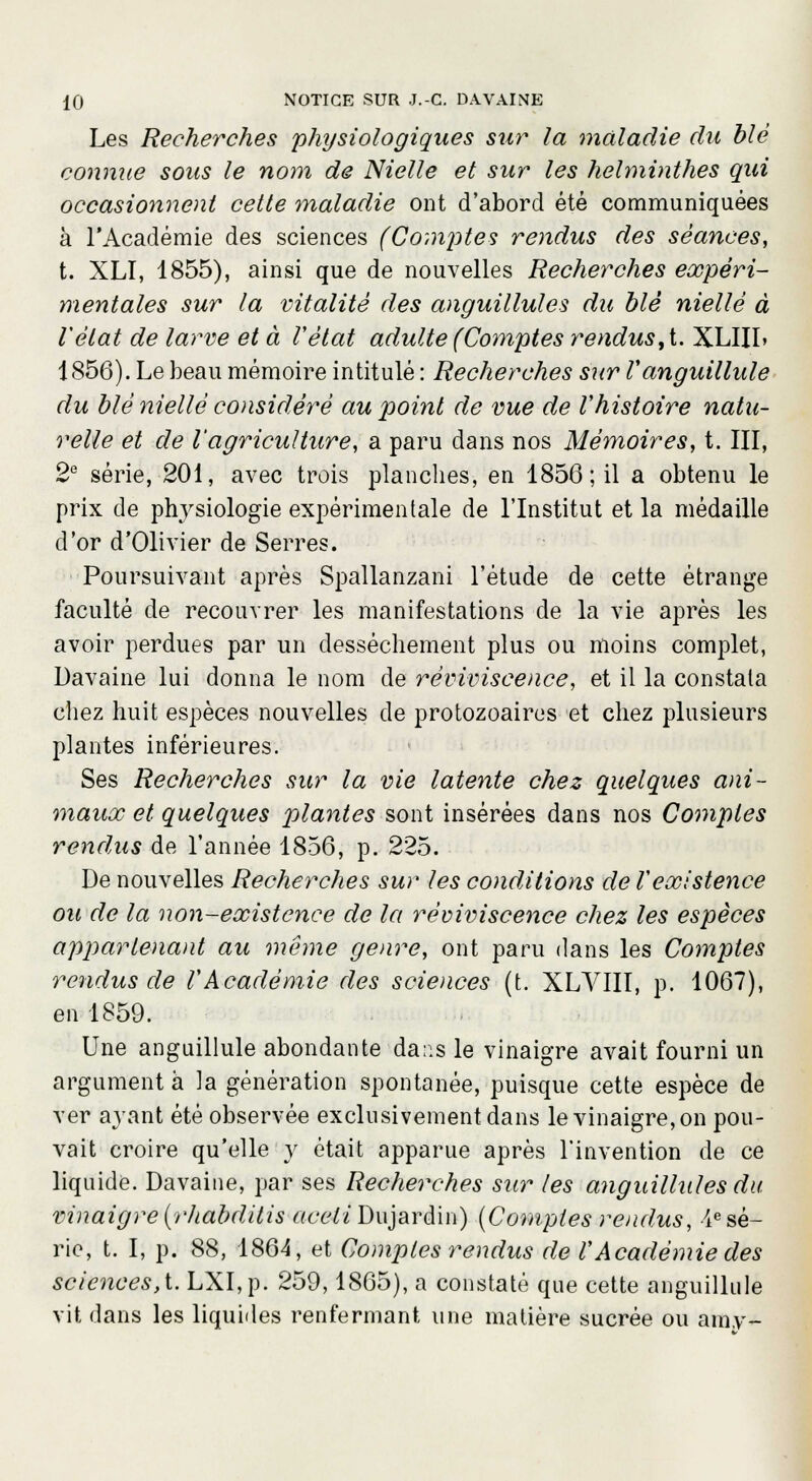 Les Recherches physiologiques sur la maladie du blé connue sous le nom de Nielle et sur les helminthes qui occasionnent cette maladie ont d'abord été communiquées à l'Académie des sciences (Cornistes rendus des séances, t. XLI, 1855), ainsi que de nouvelles Recherches expéri- mentales sur la vitalité des anguillules du blé niellé à Vèlat de larve et à Vètat adulte (Comptes rendus, t. XLIIL 1856). Le beau mémoire intitulé : Recherches sur Vanguillule du blé niellé considéré au point de vue de Vhistoire natu- relle et de l'agriculture, a paru dans nos Mémoires, t. III, 2e série, 201, avec trois planches, en 1856; il a obtenu le prix de physiologie expérimentale de l'Institut et la médaille d'or d'Olivier de Serres. Poursuivant après Spallanzani l'étude de cette étrange faculté de recouvrer les manifestations de la vie après les avoir perdues par un dessèchement plus ou moins complet, Davaine lui donna le nom de reviviscence, et il la constata chez huit espèces nouvelles de protozoaires et chez plusieurs plantes inférieures. Ses Recherches sur la vie latente chez quelques ani- maux et quelques plantes sont insérées dans nos Comptes rendus de l'année 1856, p. 225. De nouvelles Recherches sur les conditions de Vexistence ou de la non-existence de la reviviscence chez les espèces appartenant au même genre, ont paru dans les Comptes rendus de VAcadémie des sciences (t. XLVIII, p. 1067), en 1859. Une anguillule abondante dans le vinaigre avait fourni un argument à la génération spontanée, puisque cette espèce de ver ayant été observée exclusivement dans le vinaigre, on pou- vait croire qu'elle y était apparue après l'invention de ce liquide. Davaine, par ses Recherches sur les anguillules du. vinaigre(rhabdilis aceliDujardin) (Comptes rendus, -^sé- rie, t. I, p. 88, 1864, et Comptes rendus de VAcadémie des sciences, t. LXI,p. 259,1865), a constaté que cette anguillule vit dans les liquides renfermant une matière sucrée ou amy-