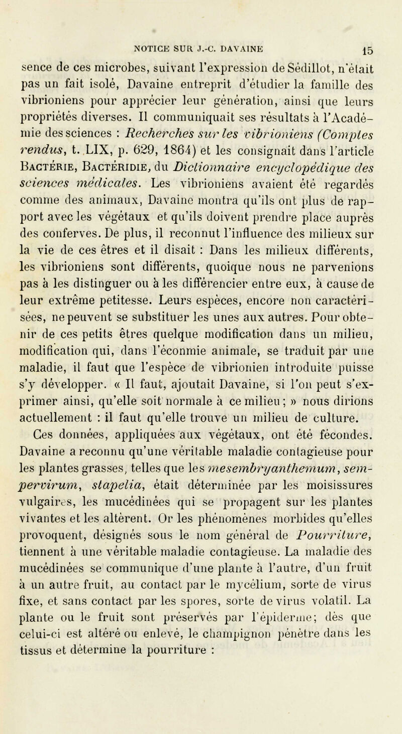 sence de ces microbes, suivant l'expression deSêdillot, n'était pas un fait isolé, Davaine entreprit d'étudier la famille des vibrioniens pour apprécier leur génération, ainsi que leurs propriétés diverses. Il communiquait ses résultats à l'Acadé- mie des sciences : Recherches sur les vibrioniens (Comptes rendus, t. LIX, p. 629, 1864) et les consignait dans l'article Bactérie, Bactéridie, du Dictionnaire encyclopédique des sciences médicales. Les vibrioniens avaient été regardés comme des animaux, Davaine montra qu'ils ont plus de rap- port avec les végétaux et qu'ils doivent prendre place auprès des conferves. De plus, il reconnut l'influence des milieux sur la vie de ces êtres et il disait : Dans les milieux différents, les vibrioniens sont différents, quoique nous ne parvenions pas à les distinguer ou à les différencier entre eux, à cause de leur extrême petitesse. Leurs espèces, encore non caractéri- sées, ne peuvent se substituer les unes aux autres. Pour obte- nir de ces petits êtres quelque modification dans un milieu, modification qui, dans l'éconmie animale, se traduit par une maladie, il faut que l'espèce de vibrionien introduite puisse s'y développer. « Il faut, ajoutait Davaine, si l'on peut s'ex- primer ainsi, qu'elle soit normale à ce milieu ; » nous dirions actuellement : il faut qu'elle trouve un milieu de culture. Ces données, appliquées aux végétaux, ont été fécondes. Davaine a reconnu qu'une véritable maladie contagieuse pour les plantes grasses, telles que les mesembfyanthemum, sem- pervirum, stapelia, était déterminée par les moisissures vulgaires, les mucédinées qui se propagent sur les plantes vivantes et les altèrent. Or les phénomènes morbides qu'elles provoquent, désignés sous le nom général de Pourriture, tiennent à une véritable maladie contagieuse. La maladie des mucédinées se communique d'une plante à l'autre, d'un fruit à un autre fruit, au contact par le mycélium, sorte de virus fixe, et sans contact parles spores, sorte de virus volatil. La plante ou le fruit sont préservés par l'épidémie; dès que celui-ci est altéré ou enlevé, le champignon pénètre dans les tissus et détermine la pourriture :