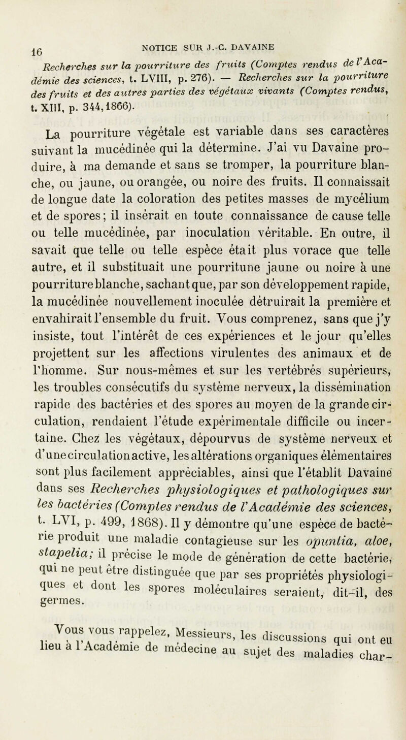 Recherches sur la pourriture des fruits (Comptes rendus deV Aca- démie des sciences, t. LVIII, p. 276). — Recherches sur la pourriture des fruits et des autres parties des végétaux vivants (Comptes rendus, t. XIII, p. 344,1866). La pourriture végétale est variable dans ses caractères suivant la mucédinée qui la détermine. J'ai vu Davaine pro- duire, à ma demande et sans se tromper, la pourriture blan- che, ou jaune, ou orangée, ou noire des fruits. Il connaissait de longue date la coloration des petites masses de mycélium et de spores; il insérait en toute connaissance de cause telle ou telle mucédinée, par inoculation véritable. En outre, il savait que telle ou telle espèce était plus vorace que telle autre, et il substituait une pourritune jaune ou noire à une pourriture blanche, sachant que, par son développement rapide, la mucédinée nouvellement inoculée détruirait la première et envahirait l'ensemble du fruit. Vous comprenez, sans que j'y insiste, tout l'intérêt de ces expériences et le jour qu'elles projettent sur les affections virulentes des animaux et de l'homme. Sur nous-mêmes et sur les vertébrés supérieurs, les troubles consécutifs du système nerveux, la dissémination rapide des bactéries et des spores au moyen de la grande cir- culation, rendaient l'étude expérimentale difficile ou incer- taine. Chez les végétaux, dépourvus de système nerveux et d'unecirculationactive, les altérations organiques élémentaires sont plus facilement appréciables, ainsi que l'établit Davaine dans ses Recherches physiologiques et pathologiques sur les bactéries (Comptes rendus de VAcadémie des sciences, t. LYI, p. 499, 1868). Il y démontre qu'une espèce de bacté- rie produit une maladie contagieuse sur les opuntia, aloe, stapelia; il précise le mode de génération de cette bactérie, qui ne peut être distinguée que par ses propriétés physiologi- ques et dont les spores moléculaires seraient, dit-il, des germes. Vous vous rappelez. Messieurs, les discussions qui ont eu