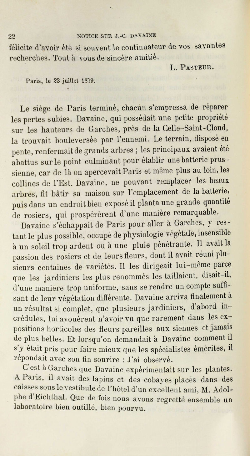 félicite d'avoir été si souvent le continuateur de vos savantes recherches. Tout à vous de sincère amitié. L. Pasteur. Paris, le 23 juillet 1879. Le siège de Paris terminé, chacun s'empressa de réparer les pertes subies. Davaine, qui possédait une petite propriété sur les hauteurs de Garches, près de la Celle-Saint-Cloud, la trouvait bouleversée par l'ennemi. Le terrain, disposé en pente, renfermait de grands arbres ; les principaux avaient été abattus sur le point culminant pour établir une batterie prus- sienne, car de là on apercevait Paris et même plus au loin, les collines de l'Est. Davaine, ne pouvant remplacer les beaux arbres, fît bâtir sa maison sur l'emplacement de la batterie, puis dans un endroit bien exposé il planta une grande quantité de rosiers, qui prospérèrent d'une manière remarquable. Davaine s'échappait de Paris pour aller à Garches, y res- tant le plus possible, occupé de physiologie végétale, insensible à un soleil trop ardent ou à une pluie pénétrante. Il avait la passion des rosiers et de leurs fleurs, dont il avait réuni plu- sieurs centaines de variétés. Il les dirigeait lui-même parce que les jardiniers les plus renommés les taillaient, disait-il, d'une manière trop uniforme, sans se rendre un compte suffi- sant de leur végétation différente. Davaine arriva finalement à un résultat si complet, que plusieurs jardiniers, d'abord in- crédules, lui avouèrent n'avoir vu que rarement dans les ex- positions horticoles des fleurs pareilles aux siennes et jamais de plus belles. Et lorsqu'on demandait à Davaine comment il s'y était pris pour faire mieux que les spécialistes émérites, il repondait avec son fin sourire : J'ai observé. C'est à Garches que Davaine expérimentait sur les plantes. A Paris, il avait des lapins et des cobayes placés dans des caisses sous le vestibule de l'hôtel d'un excellent ami, M. Adol- phe d'Eichthal. Que de fois nous avons regretté ensemble un laboratoire bien outillé, bien pourvu.