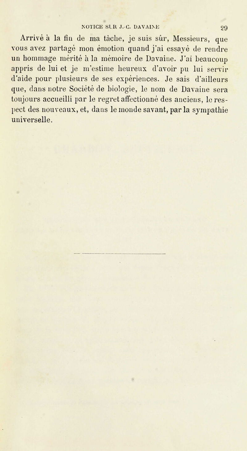 Arrivé à la fin de ma tâche, je suis sûr, Messieurs, que vous avez partagé mon émotion quand j'ai essayé de rendre un hommage mérité à la mémoire de Davaine. J'ai beaucoup appris de lui et je m'estime heureux d'avoir pu lui servir d'aide pour plusieurs de ses expériences. Je sais d'ailleurs que, dans notre Société de biologie, le nom de Davaine sera toujours accueilli par le regret affectionné des anciens, le res- pect des nouveaux, et, dans le monde savant, parla sympathie universelle.
