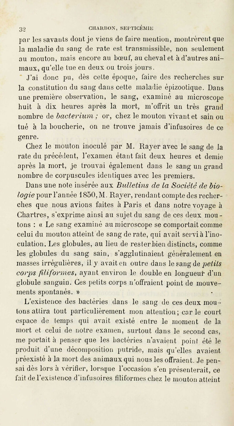 par les savants dont je viens de faire mention, montrèrent que la maladie du sang de rate est transmissible, non seulement au mouton, mais encore au bœuf, au cheval et à d'autres ani- maux, qu'elle tue en deux ou trois jours. J'ai donc pu, dès cette époque, faire des recherches sur la constitution du sang dans cette maladie êpizootique. Dans une première observation, le sang, examiné au microscope huit à dix heures après la mort, m'offrit un très grand nombre de baeterium ; or, chez le mouton vivant et sain ou tué à la boucherie, on ne trouve jamais d'infusoires de ce genre. Chez le mouton inoculé par M. Rayer avec le sang de la rate du précédent, l'examen étant fait deux heures et demie après la mort, je trouvai également dans le sang un grand nombre de corpuscules identiques avec les premiers. Dans une note insérée aux Bulletins de la Société de bio- logie pour l'année 1850, M. Rayer, rendant compte des recher- ches que nous avions faites à Paris et dans notre voyage à Chartres, s'exprime ainsi au sujet du sang de ces deux mou- tons : « Le sang examiné au microscope se comportait comme celui du mouton atteint de sang de rate, qui avait servi à l'ino- culation. Les globules, au lieu de rester bien distincts, comme les globules du sang sain, s'agglutinaient généralement en masses irrégulières, il y avait en outre dans le sang de petits corps filiformes, ayant environ le double en longueur d'un globule sanguin. Ces petits corps n'offraient point de mouve- ments spontanés. » L'existence des bactéries dans le sang de ces deux mou- tons attira tout particulièrement mon attention; carie court espace de temps qui avait existé entre le moment de la mort et celui de notre examen, surtout dans le second cas, me portait à penser que les bactéries n'avaient point été le produit d'une décomposition putride, mais qu'elles avaient préexisté à la mort des animaux qui nous les offraient. Je pen- sai dès lors à vérifier, lorsque l'occasion s'en présenterait, ce fait de l'existence d'infusoires filiformes chez le mouton atteint