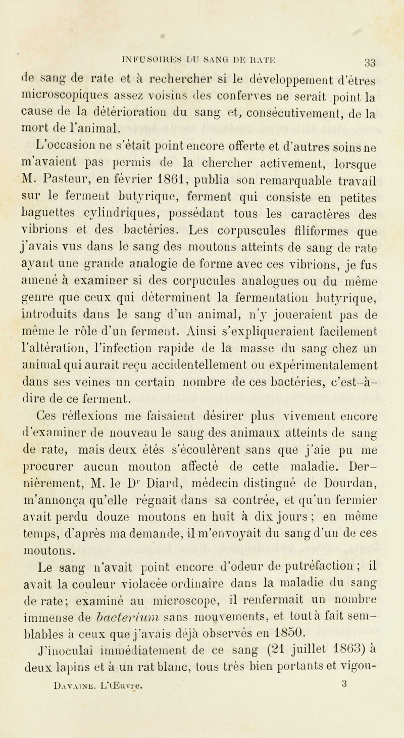 de sang de rate et à rechercher si le développement d'êtres microscopiques assez voisins des conferves ne serait point la cause de la détérioration du sang et, consécutivement, de la mort de l'animal. L'occasion ne s'était point encore offerte et d'autres soins ne m'avaient pas permis de la chercher activement, lorsque M. Pasteur, en février 1861, publia son remarquable travail sur le ferment butyrique, ferment qui consiste en petites baguettes cylindriques, possédant tous les caractères des vibrions et des bactéries. Les corpuscules filiformes que j'avais vus dans le sang des moutons atteints de sang de rate ayant une grande analogie de forme avec ces vibrions, je fus amené à examiner si des corpucules analogues ou du même genre que ceux qui déterminent la fermentation butyrique, introduits dans le sang d'un animal, n'y joueraient pas de même le rôle d'un ferment. Ainsi s'expliqueraient facilement l'altération, l'infection rapide de la masse du sang chez un animal qui aurait reçu accidentellement ou expérimentalement dans ses veines un certain nombre de ces bactéries, c'est-à- dire de ce ferment. Ces réflexions me faisaient désirer plus vivement encore d'examiner de nouveau le sang des animaux atteints de sang de rate, mais deux étés s'écoulèrent sans que j'aie pu me procurer aucun mouton affecté de cette maladie. Der- nièrement, M. le Dr Diard, médecin distingué de Dourdan, m'annonça qu'elle régnait dans sa contrée, et qu'un fermier avait perdu douze moutons en huit à dix jours ; en même temps, d'après ma demande, il m'envoyait du sang d'un de ces moutons. Le sang n'avait point encore d'odeur de putréfaction ; il avait la couleur violacée ordinaire dans la maladie du sang de rate; examiné au microscope, il renfermait un nombre immense de bacterium sans mouvements, et tout à fait sem- blables à ceux que j'avais déjà observés en 1850. J'inoculai immédiatement de ce sang (21 juillet 1863) à deux lapins et à un rat blanc, tous très bien portants et vigou- D a vaine. L'Œuvre. 3