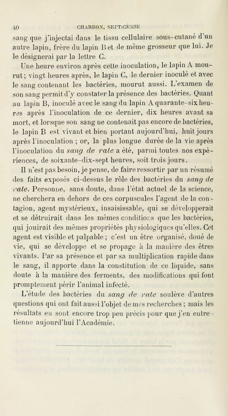 sang que j'injectai dans le tissu cellulaire sous-cutané d'un autre lapin, frère du lapin Bet de même grosseur que lui. Je le désignerai par la lettre G. Une heure environ après cette inoculation, le lapin A mou- rut; vingt heures après, le lapin G, le dernier inoculé et avec le sang contenant les bactéries, mourut aussi. L'examen de son sang permit d'y constater la présence des bactéries. Quant au lapin B, inoculé avec le sang du lapin A quarante-six heu- res après l'inoculation de ce dernier, dix heures avant sa mort, et lorsque son sang ne contenait pas encore de bactéries, le lapin B est vivant et bien portant aujourd'hui, huit jours après l'inoculation ; or, la plus longue durée de la vie après l'inoculation du sang de rate a été, parmi toutes nos expé- riences, de soixante-dix-sept heures, soit trois jours. Il n'est pas besoin, je pense, de faire ressortir par un résumé des faits exposés ci-dessus le rôle des bactéries du sang de rate. Personne, sans doute, dans l'état actuel de la science, ne cherchera en dehors de ces corpuscules l'agent de la con- tagion, agent mystérieux, insaisissable, qui se développerait et se détruirait dans les mêmes conditions que les bactéries, qui jouirait des mêmes propriétés physiologiques qu'elles. Cet agent est visible et palpable ; c'est un être organisé, doué de vie, qui se développe et se propage à la manière des êtres vivants. Par sa présence et par sa multiplication rapide dans le sang, il apporte dans la constitution de ce liquide, sans doute à la manière des ferments, des modifications qui font promptement périr l'animal infecté. L'étude des bactéries du sang de rate soulève d'autres questions qui ont fait aussi l'objet de mes recherches ; mais les résultats en sont encore trop peu précis pour que j'en entre - tienne aujourd'hui l'Académie.