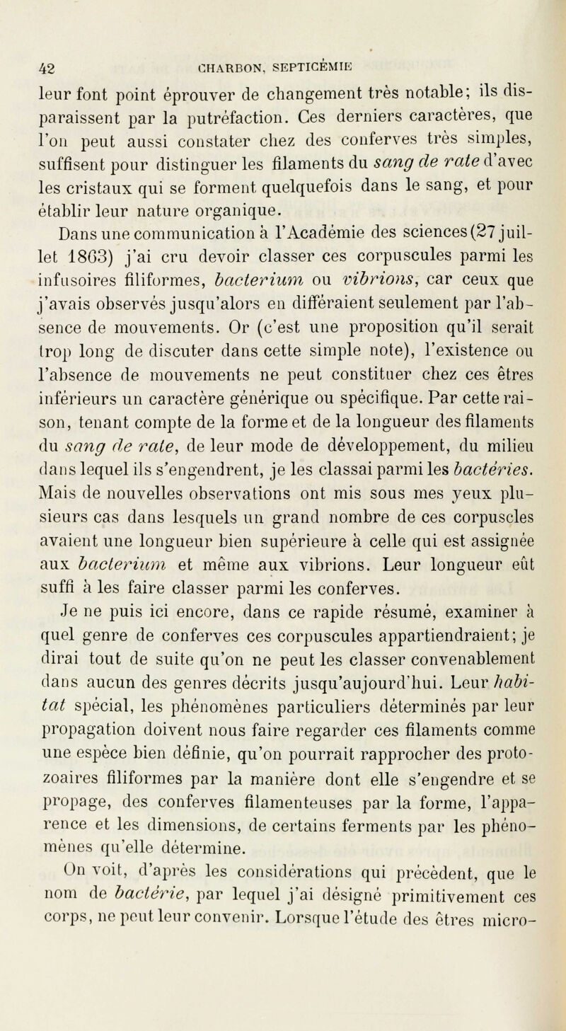 leur font point éprouver de changement très notable; ils dis- paraissent par la putréfaction. Ces derniers caractères, que l'on peut aussi constater chez des conferves très simples, suffisent pour distinguer les filaments du sang de rate d'avec les cristaux qui se forment quelquefois dans le sang, et pour établir leur nature organique. Dans une communication à l'Académie des sciences (27 juil- let 1803) j'ai cru devoir classer ces corpuscules parmi les infusoires filiformes, bacterium ou vibrions, car ceux que j'avais observés jusqu'alors en différaient seulement par l'ab- sence de mouvements. Or (c'est une proposition qu'il serait trop long de discuter dans cette simple note), l'existence ou l'absence de mouvements ne peut constituer chez ces êtres inférieurs un caractère générique ou spécifique. Par cette rai- son, tenant compte de la forme et de la longueur des filaments du sang de rate, de leur mode de développement, du milieu dans lequel ils s'engendrent, je les classai parmi les bactéries. Mais de nouvelles observations ont mis sous mes yeux plu- sieurs cas dans lesquels un grand nombre de ces corpuscles avaient une longueur bien supérieure à celle qui est assignée aux bacterium et même aux vibrions. Leur longueur eût suffi à les faire classer parmi les conferves. Je ne puis ici encore, dans ce rapide résumé, examiner à quel genre de conferves ces corpuscules appartiendraient; je dirai tout de suite qu'on ne peut les classer convenablement dans aucun des genres décrits jusqu'aujourd'hui. Leur habi- tat spécial, les phénomènes particuliers déterminés par leur propagation doivent nous faire regarder ces filaments comme une espèce bien définie, qu'on pourrait rapprocher des proto- zoaires filiformes par la manière dont elle s'engendre et se propage, des conferves filamenteuses par la forme, l'appa- rence et les dimensions, de certains ferments par les phéno- mènes qu'elle détermine. On voit, d'après les considérations qui précèdent, que le nom de bactérie, par lequel j'ai désigné primitivement ces corps, ne peut leur convenir. Lorsque l'étude des êtres micro-